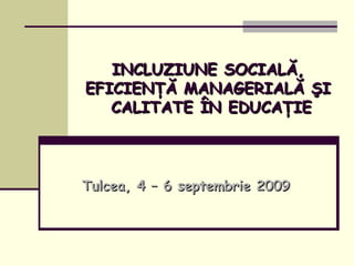 INCLUZIUNE SOCIALĂ, EFICIENŢĂ MANAGERIALĂ ŞI  CALITATE ÎN EDUCAŢIE Tulcea, 4 – 6 septembrie 2009 