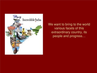 We want to bring to the world
various facets of this
extraordinary country, its
people and progress…
 