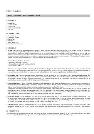 INDIAN TAXATION
1. BASICS OF DIRECT AND INDIRECT TAXES
I. DIRECT TAX
1. Income Tax
2. Corporation Tax
3. Property Tax
4. Inheritance (Estate) Tax
5. Gift Tax
II. INDIRECT TAX
1.Customs Duty
2. Central Excise Duty
3. Service Tax
4. Sales Tax
5. Value Added Tax
6. Securities Transaction Tax
I. DIRECT TAX
1.

Income Tax: Income Tax Act imposes tax on the income of the individual or Hindu Undivided Families (HUF) or firms or societies (other than
companies) and trusts (identified as bodies of individual associates or persons) or every artificial juridical person (Artificial juridical person: Entity other
than a natural person (human being) created/recognized/accredited by law and also recognized as a legal entity having distinct identity, legal personality, and duties and rights. Few
examples: 1. Society: Since a society is an artificial person and has an identity recognized by the court of law it is called an artificial juridical person. 2. Idol/Deity (Eg: Tirupathy Balaji):
For the purposes of Indian Income Tax Act, this has been deemed to be artificial juridical person, though by definition it does not fall under it.) The inclusion of particular income

in the total incomes of a person for Income Tax in India is based on his residential status.
There are three residential statuses viz.
1/ Resident and Ordinarily Residents
2/ Resident but not Ordinarily Residents (RNOR)
3/ Non Residents (NRI)
There are several steps involved in determining the residential status of a person. All residents are taxable for all their incomes, including income
outside India. Non Residents are taxable only for the income received in India or income accrued in India. Non Ordinarily Residents are taxable in
relation to income received in India or income accrued in India and income from business or profession controlled from India.
2.Corporation Tax: The companies and business organizations in India are taxed on their income from their worldwide transactions under the
provision of Income Tax Act. A corporation is deemed to be resident in India if it is incorporated in India or if it’s control and management is
situated entirely in India. In case of nonresident corporations, tax is levied on the income which is earned from their business transaction in India or
any other Indian sources depending on bilateral agreement of that country.
3.Property Tax: Property Tax or ‘House Tax’ is a local tax on buildings, along with appurtenant land (An accessory or adjunct that is attached and incidental to
something that has greater importance or value. As applied to real property, an object attached to or a right to be used with land as an incidental benefit but which is necessary to the
complete use and enjoyment of the property. When a landowner has been given an easement for the passage of light and air over an adjoining lot, the easement is an appurtenance to the
land. Other common appurtenances to land include barns, outhouses, fences, drainage and irrigation ditches, and rights of way.)

The Property Tax power is vested in the states and it is delegated by the law to the local bodies, specifying the valuation method, rate band, and
collection procedures. The tax is Annual Ratable Value (ARV) or area based rating. Vacant land is usually exempted from the assessment. The
properties lying under the control of Central Government are exempted from taxation. Instead a ‘Service Charge’ is permissible under executive
order. Properties of foreign missions also enjoy tax exemption without an insistence of reciprocity.
4.Inheritance (Estate) Tax: An Inheritance Tax ( also known as Estate Tax or Death Duty) is a tax which arises on the death of an individual. It is a
tax on the estate, or total value of the money and property, of a person who has died. Estate Duty on agricultural land was discontinued under the
Estate Duty (Amendment) Act. The levy of Estate Duty in respect of property (other than agricultural land) passing on death occurring on or after
16th March, 1985, has also been abolished under the Estate Duty (Amendment) Act, 1985.
5.Gift Tax: Gift Tax in India is regulated by the Gift Tax Act. It came into effect in all parts of India except Jammu and Kashmir. According to the
provision of Income Tax Act, the gifts received by any individual or Hindu Undivided Family (HUF) in excess of Rs. 50,000/- in a year would be
taxable.
II. INDIRECT TAX
Tax collected by an intermediary (such as retail store) from the person who bears the ultimate burden of the tax (such as the customer). An Indirect
Tax is one that can be shifted by the taxpayer to someone else. The Indirect Taxes imposed in India are the following:
Prepared by Divyanshu Dayal. Information for Purchase Manager. dayal1005@gmail.com

 