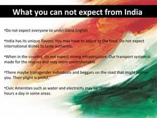What you can not expect from India
•Do not expect everyone to understand English

•India has its unique flavors. You may have to adjust to the food. Do not expect
international dishes to taste authentic.

•When in the country, do not expect strong infrastructure. Our transport system is
made for the masses and may seem uncomfortable

•There maybe transgender individuals and beggars on the road that might bother
you. Their plight is pitiful.

•Civic Amenities such as water and electricity may be dismissed for a couple of
hours a day in some areas.
 