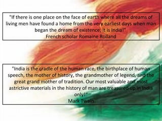 "If there is one place on the face of earth where all the dreams of
living men have found a home from the very earliest days when man
               began the dream of existence, it is India!"
                    French scholar Romaine Rolland




  "India is the cradle of the human race, the birthplace of human
speech, the mother of history, the grandmother of legend, and the
   great grand mother of tradition. Our most valuable and most
 astrictive materials in the history of man are treasured up in India
                                 only!“
                              Mark Twain
 