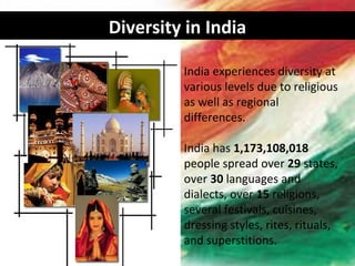 Diversity in India

         India experiences diversity at
         various levels due to religious
         as well as regional
         differences.

         India has 1,173,108,018
         people spread over 29 states,
         over 30 languages and
         dialects, over 15 religions,
         several festivals, cuisines,
         dressing styles, rites, rituals,
         and superstitions.
 