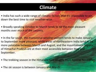Climate
• India has such a wide range of climatic factors that it's impossible to pin
down the best time to visit weather-wise.

• Broadly speaking October to March tends to be the most pleasant
months over much of the country.

• In the far south, the monsoonal weather pattern tends to make January
to September more pleasant, while areas of northeastern India tend to be
more palatable between March and August, and the mountainous regions
of Himachal Pradesh are at their most accessible between May and
September.

• The trekking season in the Himalaya runs roughly from April to November

• The ski season is between January and March.
 