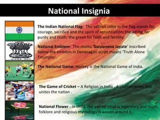 National Insignia
The Indian National Flag: The saffron color in the flag stands for
courage, sacrifice and the spirit of renunciation; the white, for
purity and truth; the green for faith and fertility.

National Emblem: The motto ‘Satyameva Jayate’ inscribed
below the emblem in Devanagari script means ‘Truth Alone
Triumphs’.

The National Game: Hockey is the National Game of India.



The Game of Cricket – A Religion in India . A phenomenon that
unites the nation .


National Flower - In India, the sacred lotus is legendary and much
folklore and religious mythology is woven around it.
 