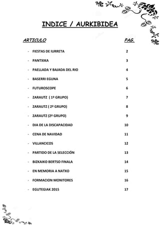 INDICE / AURKIBIDEA
ARTICULO PAG.
- FIESTAS DE IURRETA 2
- PANTXIKA 3
- PAELLADA Y BAJADA DEL RIO 4
- BASERRI EGUNA 5
- FUTUROSCOPE 6
- ZARAUTZ ( 1º GRUPO) 7
- ZARAUTZ ( 2º GRUPO) 8
- ZARAUTZ (2º GRUPO) 9
- DIA DE LA DISCAPACIDAD 10
- CENA DE NAVIDAD 11
- VILLANCICOS 12
- PARTIDO DE LA SELECCIÓN 13
- BIZKAIKO BERTSO FINALA 14
- EN MEMORIA A NATXO
- FORMACION MONITORES
- EGUTEGIAK 2015
15
16
17
 