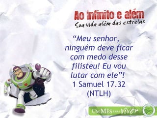 “ Meu senhor, ninguém deve ficar com medo desse filisteu! Eu vou lutar com ele”!  1 Samuel 17.32 (NTLH) 