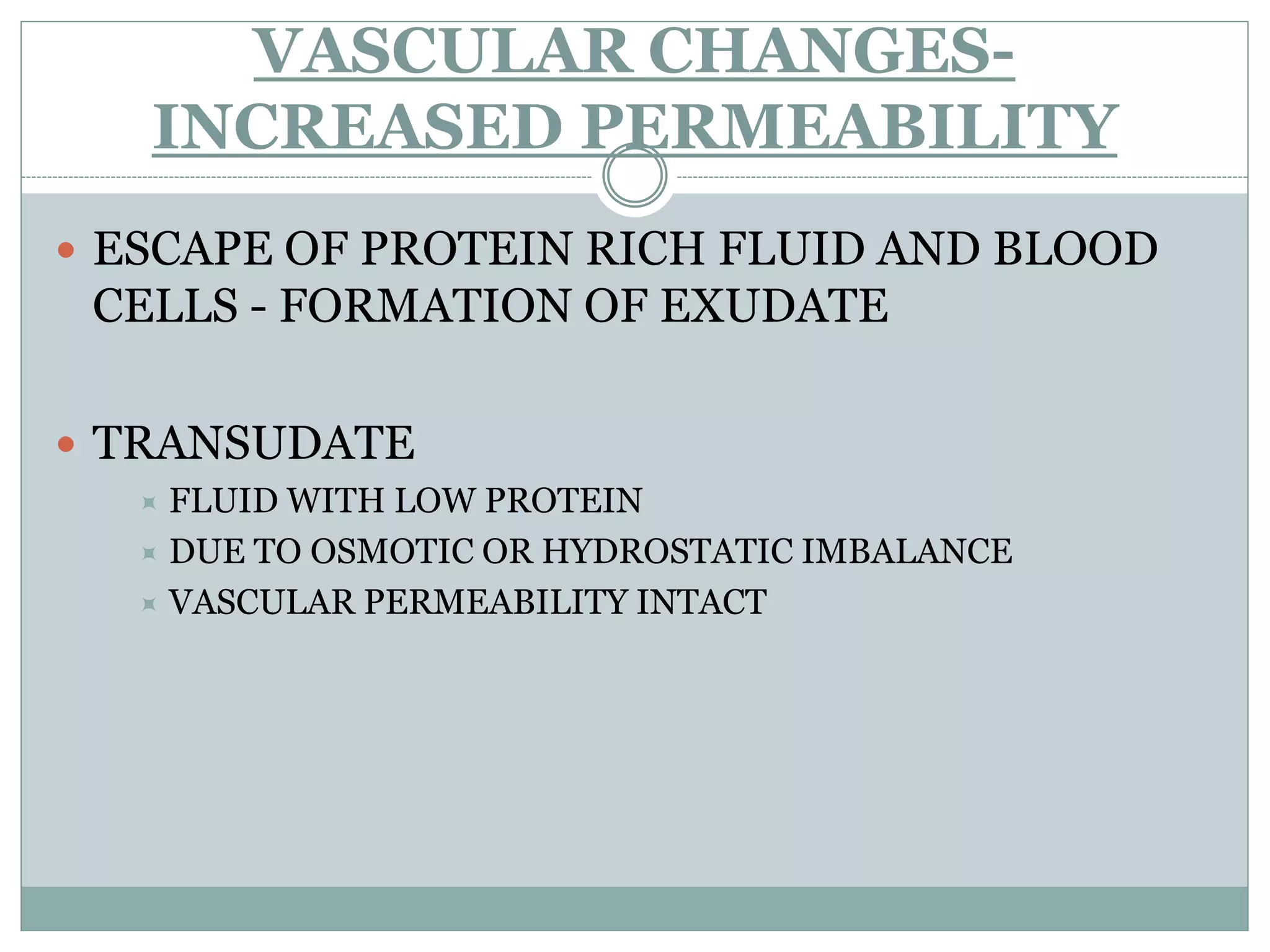 VASCULAR CHANGES-
   INCREASED PERMEABILITY
 ESCAPE OF PROTEIN RICH FLUID AND BLOOD
 CELLS - FORMATION OF EXUDATE

 TRANSUDATE
   FLUID WITH LOW PROTEIN
   DUE TO OSMOTIC OR HYDROSTATIC IMBALANCE
   VASCULAR PERMEABILITY INTACT
 