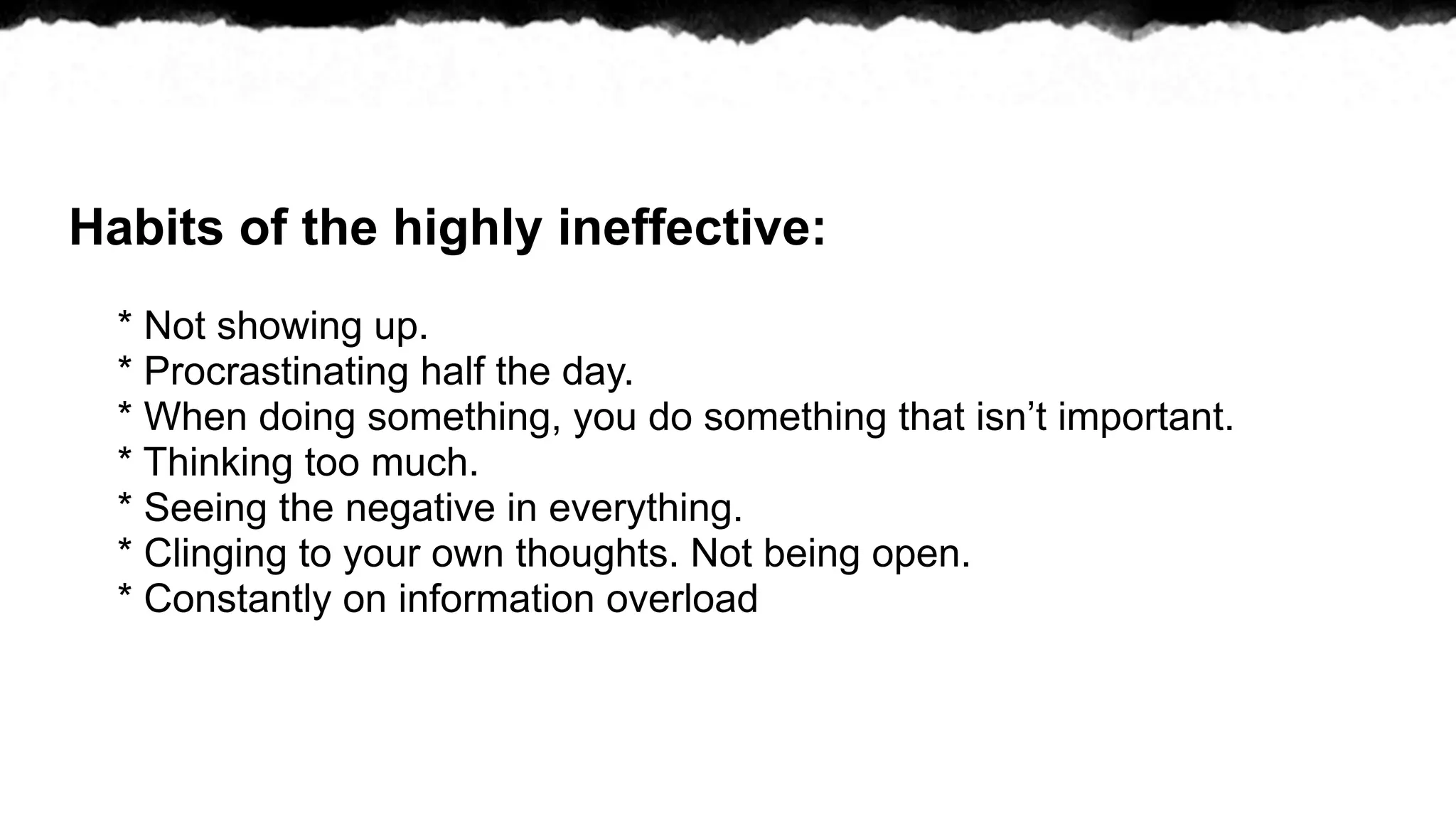 Habits of the highly ineffective:
  * Not showing up.
  * Procrastinating half the day.
  * When doing something, you do something that isn’t important.
  * Thinking too much.
  * Seeing the negative in everything.
  * Clinging to your own thoughts. Not being open.
  * Constantly on information overload
 