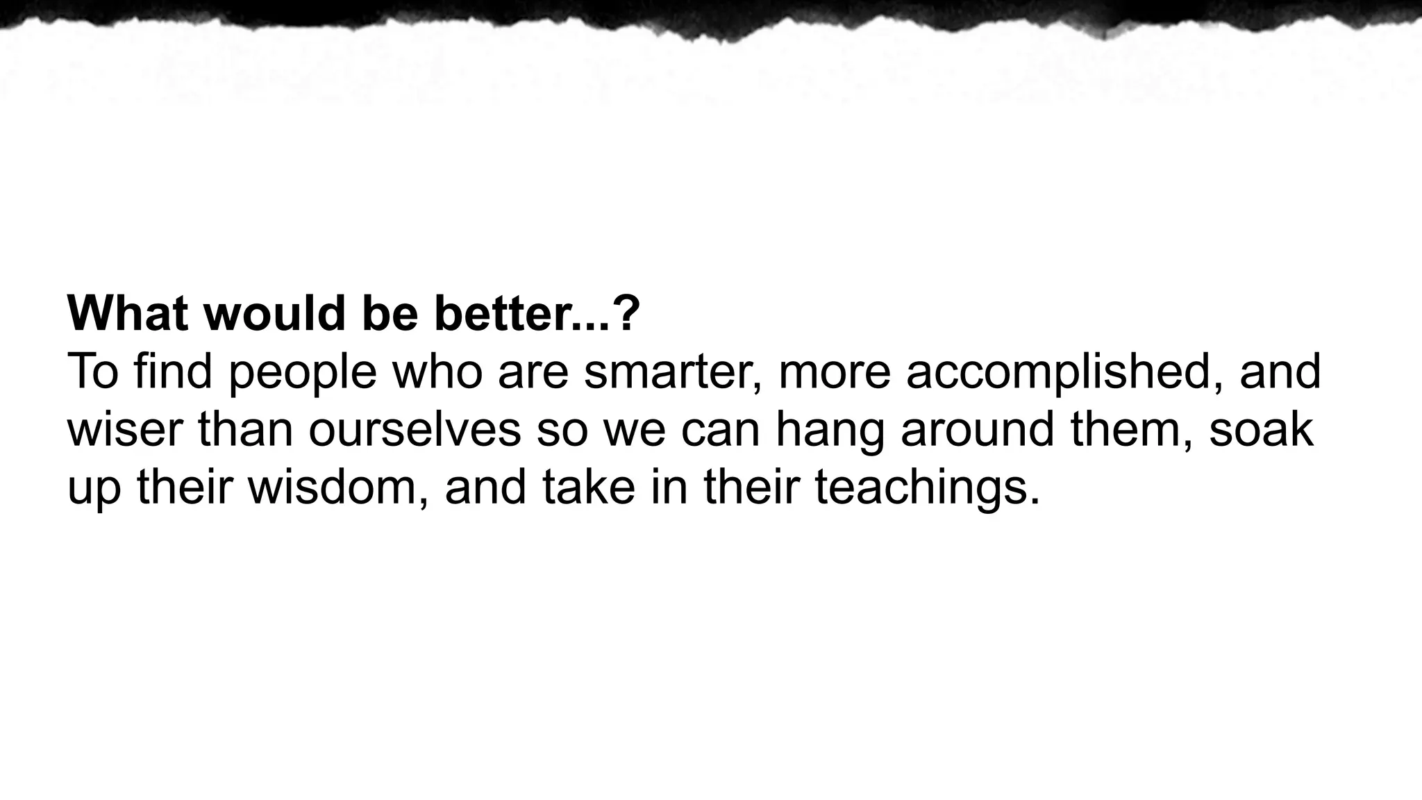 What would be better...?
To find people who are smarter, more accomplished, and
wiser than ourselves so we can hang around them, soak
up their wisdom, and take in their teachings.
 
