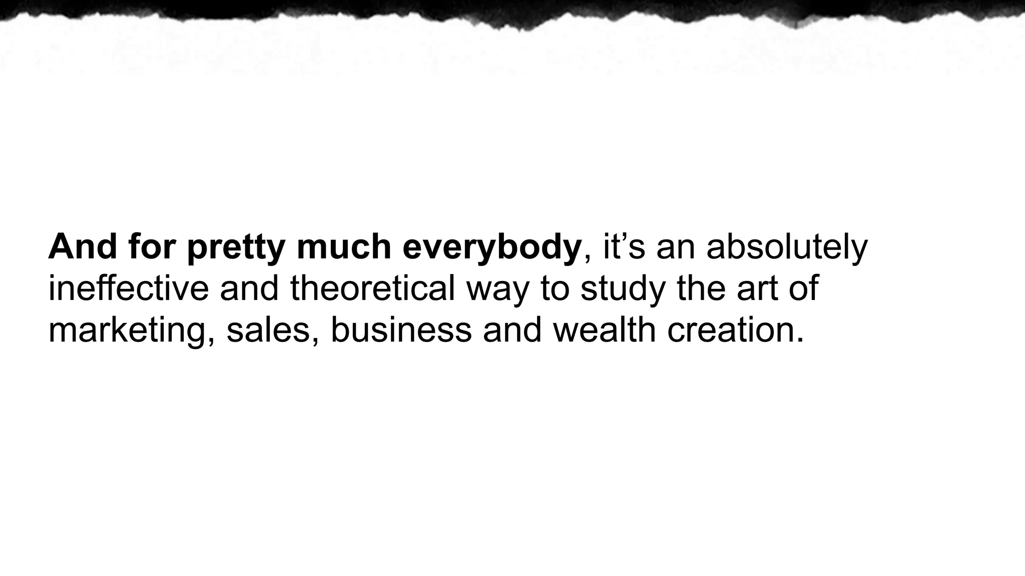 And for pretty much everybody, it’s an absolutely
ineffective and theoretical way to study the art of
marketing, sales, business and wealth creation.
 