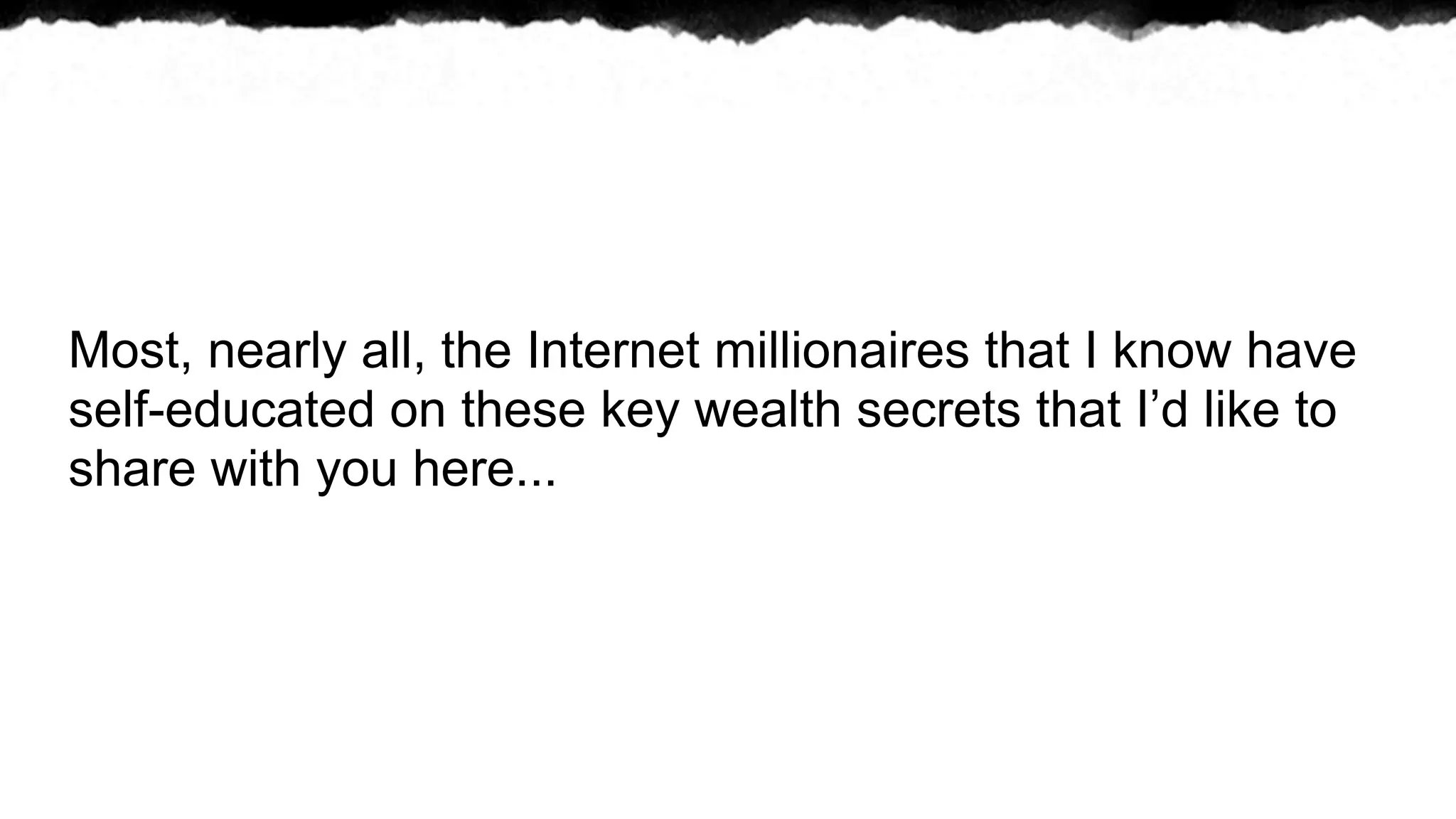 Most, nearly all, the Internet millionaires that I know have
self-educated on these key wealth secrets that I’d like to
share with you here...
 