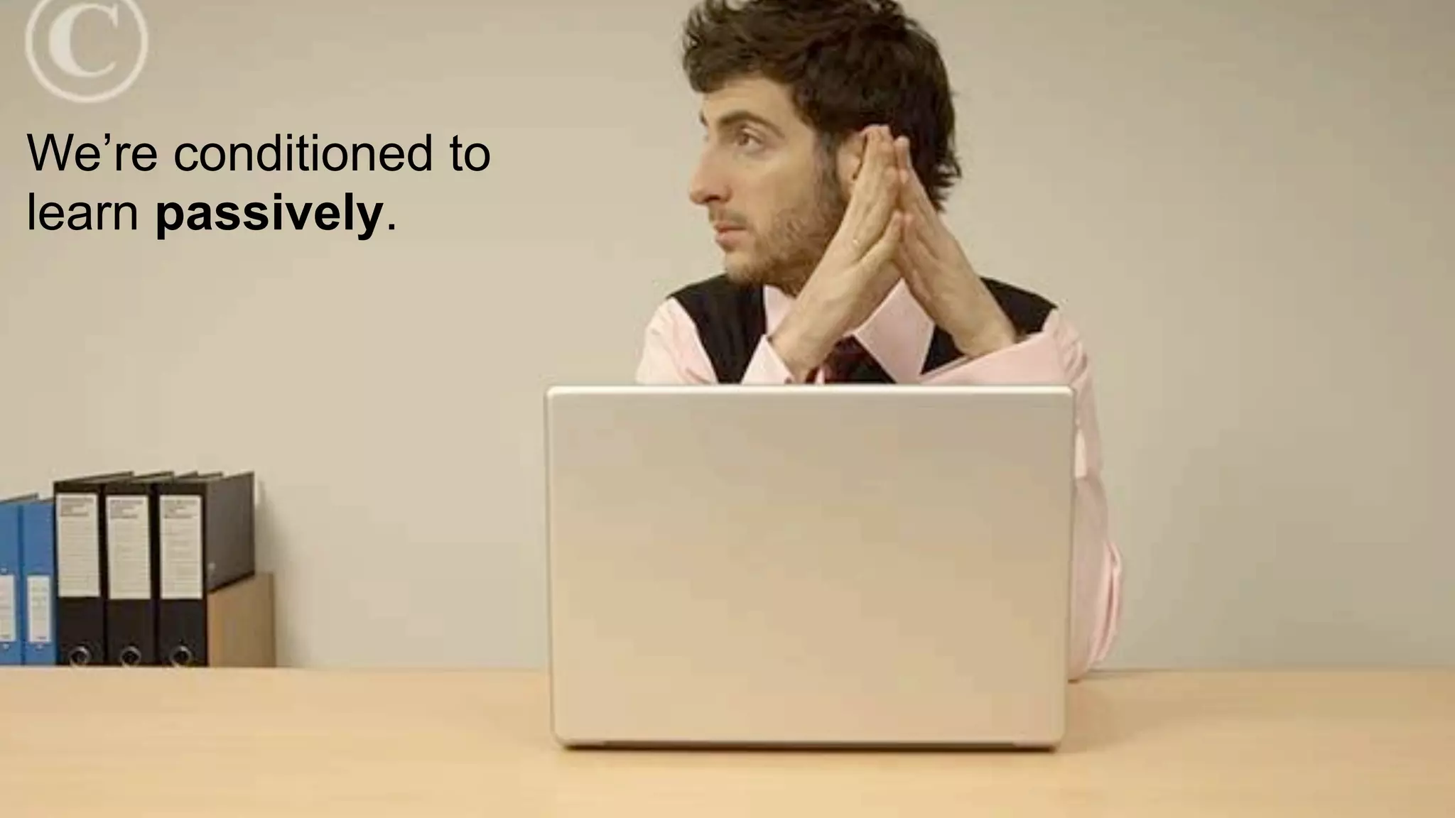 We’re conditioned to
learn passively.
 