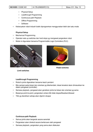 NO KOD / CODE NO            H-176-2/M08/KP(1/3)                           Muka: 011 Drp: 13

         •   Physical Setup
         •   Leadthrough Programming
         •   Continuous-path Playback
         •   Offline Programming
         •   Software
  •   Kebanyakan robot industri boleh diprogramkan menggunakan lebih dari satu mode


      Physical Setup
  •   Mechanical Programming
  •   Operator sets up swtiches dan hard stops yg mengawal pergerakan robot
  •   Mode ini digunakan bersama Programmable Logic Controllers (PLC)




                                                            Pedal switches
       Limit switches




      Leadthrough Programming
  •   Robot’s joints digerakkan bersama teach pendant
  •   Bila sampai pada lokasi dan orientasi yg dikehendaki, lokasi tersebut akan dimasukkan ke
      dalam pengawal (controller)
  •   Semasa playback, pengawal akan gerakkan joints ke lokasi dan orientasi yg sama
  •   Biasanya point-to-point, pergerakan antara titik tidak dispesifikasikan/dikawal
  •   Titik yg diarahkan sahaja akan dijamin dicapai




      Continous-path Playback
  •   Semua joints akan bergerak secara serentak
  •   Pergerakan akan direkod secara berterusan oleh pengawal
  •   Semasa playback, pergerakan yang sama akan dilakukan
 