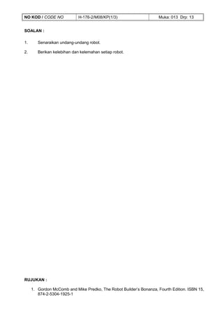 NO KOD / CODE NO             H-176-2/M08/KP(1/3)                     Muka: 013 Drp: 13


SOALAN :

1.      Senaraikan undang-undang robot.

2.      Berikan kelebihan dan kelemahan setiap robot.




RUJUKAN :

     1. Gordon McComb and Mike Predko, The Robot Builder’s Bonanza, Fourth Edition. ISBN 15,
        874-2-5304-1925-1
 