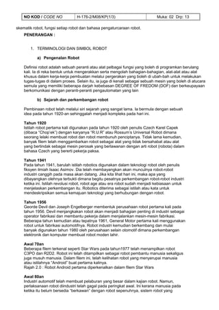 NO KOD / CODE NO             H-176-2/M08/KP(1/3)                          Muka: 02 Drp: 13

skematik robot, fungsi setiap robot dan bahasa pengaturcaraan robot.
    PENERANGAN :


       1. TERMINOLOGI DAN SIMBOL ROBOT

           a) Pengenalan Robot

    Definisi robot adalah sebuah peranti atau alat pelbagai fungsi yang boleh di programkan berulang
    kali. Ia di reka bentuk untuk mengerakkan serta mengolah bahagian-bahagian, alat-alat atau alat
    khusus dalam kerja-kerja pembuatan melalui pergerakan yang boleh di ubah-bah untuk melakukan
    tugas-tugas di dalam proses. Selain itu, ia juga di kenali sebagai sebuah mesin yang boleh di atucara
    semula yang memiliki beberapa darjah kebebasan DEGREE OF FREDOM (DOF) dan berkeupayaan
    berkomunikasi dengan peranti-peranti pengautomatan yang lain

           b) Sejarah dan perkembangan robot

    Pembinaan robot telah melalui siri sejarah yang sangat lama. Ia bermula dengan sebuah
    idea pada tahun 1920-an sehinggalah menjadi kompleks pada hari ini.

    Tahun 1920
    Istilah robot pertama kali digunakan pada tahun 1920 oleh penulis Czech Karel Capek
    (dibaca “Chop’ek”) dengan karyanya “R.U.R” atau Rossum’s Universal Robot dimana
    seorang lelaki membuat robot dan robot membunuh penciptanya. Tidak lama kemudian,
    banyak filem telah menggambarkan robot sebagai alat yang tidak bersahabat atau alat
    yang bertindak sebagai mesin perosak yang berlawanan dengan arti robot (robota) dalam
    bahasa Czech yang bererti pekerja paksa.

    Tahun 1941
    Pada tahun 1941, barulah istilah robotics digunakan dalam teknologi robot oleh penulis
    fiksyen ilmiah Isaac Asimov. Dia telah membayangkan akan munculnya robot-robot
    industri canggih pada masa akan datang. Jika kita lihat hari ini, maka apa yang
    dibayangkan olehnya terbukti dimana begitu pesatnya perkembangan robot-robot industri
    ketika ini. Istilah revolusi robot, robot age atau era robot sudah menjadi kebiasaan untuk
    menjelaskan perkembangan itu. Robotics diterima sebagai istilah atau kata untuk
    mendeskripsikan semua kemajuan teknologi yang berhubungan dengan robot.

    Tahun 1956
    Georde Devil dan Joseph Engelberger membentuk perusahaan robot pertama kali pada
    tahun 1956. Devil menjangkakan robot akan menjadi bahagian penting di industri sebagai
    operator fabrikasi dan membantu pekerja dalam menjalankan mesin-mesin fabrikasi.
    Beberapa tahun kemudian atau tepatnya 1961, General Motor pertama kali menggunakan
    robot untuk fabrikasi automotifnya. Robot industri kemudian berkembang dan mulai
    banyak digunakan tahun 1980 oleh perusahaan selain otomotif dimana perkembangan
    elektronik dan komputer membuat robot moden lahir.

    Awal 70an
    Beberapa filem terkenal seperti Star Wars pada tahun1977 telah menampilkan robot
    C3PO dan R2D2. Robot ini telah ditampilkan sebagai robot pembantu manusia sekaligus
    juga musuh manusia. Dalam filem ini, telah kelihatan robot yang menyerupai manusia
    atau istilahnya “Android” buat pertama kalinya.
    Rajah 2.0 : Robot Android pertama diperkenalkan dalam filem Star Wars

    Awal 80an
    Industri automotif telah membuat pelaburan yang besar dalam kajian robot. Namun,
    perlaksanaan robot diindustri telah gagal pada peringkat awal. Ini kerana manusia pada
    ketika itu belum bersedia “berkawan” dengan robot sepenuhnya, sistem robot yang
 