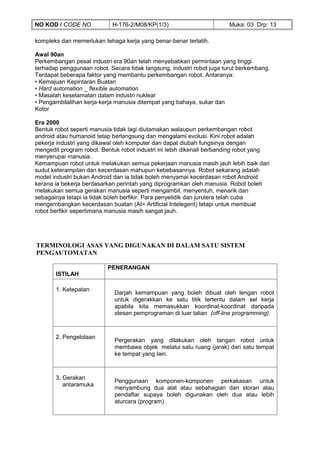 NO KOD / CODE NO            H-176-2/M08/KP(1/3)                         Muka: 03 Drp: 13

kompleks dan memerlukan tehaga kerja yang benar-benar terlatih.

Awal 90an
Perkembangan pesat industri era 90an telah menyebabkan permintaan yang tinggi
terhadap penggunaan robot. Secara tidak langsung, industri robot juga turut berkembang.
Terdapat beberapa faktor yang membantu perkembangan robot. Antaranya:
• Kemajuan Kepintaran Buatan
• Hard automation _ flexible automation
• Masalah keselamatan dalam industri nuklear
• Pengambilalihan kerja-kerja manusia ditempat yang bahaya, sukar dan
Kotor

Era 2000
Bentuk robot seperti manusia tidak lagi diutamakan walaupun perkembangan robot
android atau humanoid tetap berlangsung dan mengalami evolusi. Kini robot adalah
pekerja industri yang dikawal oleh komputer dan dapat diubah fungsinya dengan
mengedit program robot. Bentuk robot industri ini lebih dikenali berbanding robot yang
menyerupai manusia.
Kemampuan robot untuk melakukan semua pekerjaan manusia masih jauh lebih baik dari
sudut keterampilan dan kecerdasan mahupun kebebasannya. Robot sekarang adalah
model industri bukan Android dan ia tidak boleh menyamai kecerdasan robot Android
kerana ia bekerja berdasarkan perintah yang diprogramkan oleh manusia. Robot boleh
melakukan semua gerakan manusia seperti mengambil, menyentuh, menarik dan
sebagainya tetapi ia tidak boleh berfikir. Para penyelidik dan jurutera telah cuba
mengembangkan kecerdasan buatan (AI= Artificial Intelegent) tetapi untuk membuat
robot berfikir sepertimana manusia masih sangat jauh.




TERMINOLOGI ASAS YANG DIGUNAKAN DI DALAM SATU SISTEM
PENGAUTOMATAN

                          PENERANGAN
       ISTILAH

       1. Ketepatan
                             Darjah kemampuan yang boleh dibuat oleh lengan robot
                             untuk digerakkan ke satu titik tertentu dalam sel kerja
                             apabila kita memasukkan koordinat-koordinat daripada
                             stesen pemprograman di luar talian (off-line programming).



       2. Pengelolaan
                             Pergerakan yang dilakukan oleh tangan robot untuk
                             membawa objek melalui satu ruang (jarak) dari satu tempat
                             ke tempat yang lain.



       3. Gerakan
                             Penggunaan komponen-komponen perkakasan untuk
          antaramuka
                             menyambung dua alat atau sebahagian dari storan atau
                             pendaftar supaya boleh digunakan oleh dua atau lebih
                             aturcara (program).
 