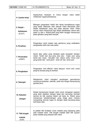 NO KOD / CODE NO        H-176-2/M08/KP(1/3)                          Muka: 04 Drp: 13



                        Isipadu/luas kawasan di mana           lengan    robot   boleh
     4. Liputan kerja   melakukan tugasnya/kerjanya.



                        Bilangan pergerakan hakiki dan tahap kompleksnya tugas
     5. Darjah -        yang boleh dilakukan oleh sebuah robot ditentukan oleh
                        darjah kebebasan yang ada pada sesuatu robot. Pada
       kebebasan        amnya robot mempunyai tiga darjah kebebasan utama iaitu
                        paksi x,y dan z. Robot-robot yang lebih canggih mempunyai
       (D.O.F)          paksi gerakan yang lebih banyak.




                        Pergerakan robot melalui satu garislurus yang melibatkan
     6. Peralihan       pengawalan lebih dari satu paksi.




                        Sendi atau paksi yang terdapat pada pengolah (lengan
     7. Persendian      robot). Terdiri dari dua jenis axis iaitu ‘major axis’ yang
                        terdiri dari ‘base’, ‘shoulder’ dan ‘elbow’ serta ‘minor axis’
        (JOINT)         yang terdiri dari ‘ wrist pitch’, ‘wrist roll’ dan ‘wrist yaw’.




                        Pergerakan ‘end effector’ robot ataupun ‘minor axis’ untuk
     8. Penghalaan      pergi ke tempat yang di arahkan.




                        Rekabentuk robot mengikut pandangan geometrinya
     9. Tatarajah       contohnya kartesian, selinder, polar dan lengan bersambung
                        (jointed arm).




                        Darjah kemampuan lengan robot untuk mengesan sasaran
     10. Keboleh-       yang telah disetkan dengan tepat dan kemudian kembali
                        semula ke titik asalnya dalam sel kerja itu. Robot yang
        ulangan         mempunyai kebolehulangan yang tinggi akan mampu
                        mengulangi semula tugas itu dengan tepat berulang-ulang
                        kali tanpa ralat.




                        Ia adalah titik tindakan untuk matalat yang dipasang pada
     11. Titik tengah   pelit matalat robot. Titik tengah matalat ialah titik rujukan
                        pada matalat yang dikawal oleh robot.
        matalat
        (TCP)
 