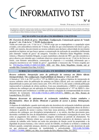 Nº 4
Período: 29 de março a 11 de abril de 2012
1
Este Informativo, elaborado a partir de notas tomadas nas sessões de julgamentos, contém resumos não oficiais de decisões proferidas pelo Tribunal.
A fidelidade dos resumos ao conteúdo efetivo das decisões, embora seja uma das metas perseguidas neste trabalho, somente poderá ser aferida após
a sua publicação no Diário Eletrônico da Justiça do Trabalho.
SSEEÇÇÃÃOO EESSPPEECCIIAALLIIZZAADDAA EEMM DDIISSSSÍÍDDIIOOSS CCOOLLEETTIIVVOOSS
DC. Exercício do direito de greve. Abusividade. Configuração. Comunicação apenas do “estado
de greve”. Art. 13 da Lei n.º 7.783/89. Inobservância.
Tendo em conta que o art. 13 da Lei n.º 7.783/89 exige que os empregadores e a população sejam
avisados, com antecedência mínima de 72 horas, da data em que concretamente terá início a greve,
a SDC, por maioria, deu provimento ao recurso ordinário para declarar a abusividade do movimento
paredista na hipótese em que houve apenas a comunicação da realização de assembleia deliberando
pelo chamado “estado de greve” da categoria. Vencidos os Ministros Kátia Magalhães Arruda,
relatora, e Mauricio Godinho Delgado, os quais mantinham a decisão do TRT, que não considerou a
greve abusiva, por entender que o sindicato observou o prazo previsto no art. 13 da Lei de Greve ao
emitir, com bastante antecedência, comunicado às empresas e à sociedade informando que a
categoria encontrava-se em “estado de greve”, aguardando o transcurso das 72 horas exigidas por
lei. TST-ReeNec-92400-15.2009.5.03.0000, SDC, rel. Min. Kátia Magalhães Arruda, red. p/
acórdão Min. Fernando Eizo Ono, 9.4.2012.
SSUUBBSSEEÇÇÃÃOO II EESSPPEECCIIAALLIIZZAADDAA EEMM DDIISSSSÍÍDDIIOOSS IINNDDIIVVIIDDUUAAIISS
Recurso ordinário. Interposição antes da publicação da sentença em Diário Oficial.
Intempestividade. Não configuração. Inaplicabilidade da Súmula n.º 434, I, do TST.
A Súmula n.º 434, I, do TST (ex-OJ n.º 357 da SBDI-I) não se aplica à hipótese de interposição de
recurso ordinário antes da publicação da sentença em Diário Oficial, pois seu conteúdo pode ser
disponibilizado às partes por outros meios (arts. 834 e 852 da CLT), não sendo a referida publicação
imprescindível à produção de efeitos jurídicos. Com esse entendimento, a SBDI-I, à unanimidade,
conheceu dos embargos por má aplicação da Orientação Jurisprudencial n.º 357 da SBDI-I e deu-
lhes provimento para restabelecer o acórdão que afastou a alegação de extemporaneidade do recurso
ordinário do reclamante. TST-E-RR-176100-21.2009.5.09.0872, SBDI-I, rel. Min. Renato de
Lacerda Paiva, 29.3.2012.
Dispensa decorrente do ajuizamento de reclamação trabalhista. Caráter retaliativo e
discriminatório. Abuso de direito. Obstáculo à garantia de acesso à justiça. Reintegração.
Devida.
A dispensa do trabalhador, quando motivada pela não desistência de reclamação trabalhista ajuizada
contra o empregador, possui conotação retaliativa e discriminatória, configurando abuso de direito e
obstáculo à garantia de acesso à justiça. Com base nessa premissa, a SBDI-I, por unanimidade,
conheceu dos embargos, por divergência jurisprudencial, e, no mérito, deu-lhes provimento para,
decretada a nulidade dos atos de despedimento, condenar a reclamada à reintegração do autor, bem
como ao pagamento dos salários e demais vantagens referentes ao período de afastamento. Na
espécie, ressaltou o Ministro relator que o exercício do direito potestativo de denúncia vazia do
contrato de trabalho sofre limites em razão dos princípios da função social da propriedade e da
dignidade da pessoa humana, e dos valores sociais do trabalho, revelando-se aviltante a conduta da
Infraero quando, cumprindo ameaças, demitiu os empregados públicos que não desistiram da ação
em que pleiteavam adicionais de insalubridade e periculosidade. TST-E-RR-7633000-
19.2003.5.14.0900, SBDI-I, rel. Min. Ives Gandra da Silva Martins Filho, 29.3.2012.
Não há sentença
extemporânea!
 