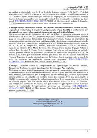 IInnffoorrmmaattiivvoo TTSSTT -- nnºº 3355
Período: 1º a 13 de fevereiro de 2013
2
privacidade e à intimidade, nem do dever de sigilo, dispostos nos arts. 5º, X, da CF e 1º da Lei
Complementar nº 105/2001. Ademais, o caso em tela não se confunde com as hipóteses em que o
TST, diante do exame da movimentação financeira do empregado, em procedimento de auditoria
interna do banco empregador, sem autorização judicial, tem reconhecido a existência de dano
moral. TST-EEDRR-82600-37.2009.5.03.0137, SBDI-I, rel. Min. Augusto César Leite de Carvalho,
7.2.2013 (*No mesmo sentido e julgado na mesma sessão, TST-E-RR-1517-92.2010.5.03.0030)
Embargos sujeitos à sistemática da Lei n.º 11.496/2007. Processo submetido ao rito sumaríssimo.
Arguição de contrariedade à Orientação Jurisprudencial nº 142 da SBDI-I. Conhecimento por
divergência com os precedentes que originaram o referido verbete. Possibilidade.
Nos termos da Orientação Jurisprudencial nº 405 da SBDI-I, o recurso de embargos sujeito à
sistemática da Lei nº 11.496/2007, interposto em processo submetido ao rito sumaríssimo, somente
pode ser conhecido quando demonstrada divergência jurisprudencial fundada em interpretação de
mesmo dispositivo constitucional ou de matéria sumulada. Não obstante esse entendimento, e tendo
em conta que o item I da Orientação Jurisprudencial nº 412 da SBDI-I contempla questão ligada ao
art. 5º, LV, da CF, interpretando, portanto, disposição constitucional, a SBDI-I, por maioria,
vencidos os Ministros Dora Maria da Costa, Brito Pereira, Maria Cristina Irigoyen Peduzzi e
Alberto Luiz Bresciani de Fontan Pereira, conheceu dos embargos pela preliminar de nulidade
arguida, por contrariedade aos precedentes que originaram a Orientação Jurisprudencial nº 142 da
SBDI-I, e, no mérito, por unanimidade, deu-lhes provimento para anular a decisão proferida pela
Turma e determinar a regular intimação pessoal da União, a fim de que, querendo, se manifeste
sobre os embargos de declaração opostos pelo reclamante. TST-E-ED-RR-150500-
91.2003.5.02.0002, SBDI-I, rel. Min. Delaíde Miranda Arantes, 7.2.2013
Embargos. Discussão acerca da irregularidade de representação do recurso anterior.
Saneamento do vício no momento da interposição dos embargos. Não exigência.
Na hipótese em que o objeto dos embargos é a irregularidade de representação, indicada como óbice
ao conhecimento do recurso anteriormente interposto, não se exige da parte que sane previamente o
vício apontado, como condição para a interposição do novo recurso, pois, no caso, o pressuposto
recursal extrínseco se confunde com o próprio mérito dos embargos. Com esse entendimento, a
SBDI-I, por maioria, não conheceu dos embargos por ausência de pressuposto intrínseco, vencidos
os Ministros Augusto César de Carvalho, relator, Maria Cristina Peduzzi e Alberto Luiz Bresciani,
que também não conheciam do recurso, mas por ausência de pressuposto recursal extrínseco
relativo à regularidade de representação processual da recorrente. TST-EAIRR-2439-
61.2010.5.09.0000, SBDI-I, rel. Min. Augusto César Leite de Carvalho, red. p/ acórdão Min. Ives
Gandra Martins Filho, 7.2.2013
Informativo TST é mantido pela
Coordenadoria de Jurisprudência – CJUR
Informações/Sugestões/Críticas: (61)3043-4417
cjur@tst.jus.br
Embargo de
divergência
no rito
sumaríssimo:
SUM ou CF!!
 