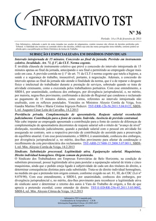 Nº 36
Período: 14 a 18 de fevereiro de 2013
1
Este Informativo, elaborado a partir de notas tomadas nas sessões de julgamentos, contém resumos não oficiais de decisões proferidas pelo
Tribunal. A fidelidade dos resumos ao conteúdo efetivo das decisões, embora seja uma das metas perseguidas neste trabalho, somente poderá ser
aferida após a sua publicação no Diário Eletrônico da Justiça do Trabalho.
SSUUBBSSEEÇÇÃÃOO II EESSPPEECCIIAALLIIZZAADDAA EEMM DDIISSSSÍÍDDIIOOSS IINNDDIIVVIIDDUUAAIISS
Intervalo intrajornada de 15 minutos. Concessão ao final da jornada. Previsão em instrumento
coletivo. Invalidade. Art. 71, § 1º, da CLT. Norma cogente.
É inválida cláusula de instrumento coletivo que prevê a concessão do intervalo intrajornada de 15
minutos apenas ao final da jornada, antecipando o seu final e permitindo ao empregado chegar mais
cedo em casa. A previsão contida no § 1º do art. 71 da CLT é norma cogente que tutela a higiene, a
saúde e a segurança do trabalho, insuscetível, portanto, à negociação. Ademais, a concessão do
intervalo apenas ao final da jornada não atende à finalidade da norma, que é a de reparar o desgaste
físico e intelectual do trabalhador durante a prestação de serviços, sobretudo quando se trata de
atividade extenuante, como a executada pelos trabalhadores portuários. Com esse entendimento, a
SBDI-I, por unanimidade, conheceu dos embargos, por divergência jurisprudencial, e, no mérito,
por maioria, negou-lhes provimento, confirmando a decisão do Regional que condenou o reclamado
ao pagamento de 15 minutos diários, como extras, referentes ao intervalo intrajornada não
usufruído, com os reflexos postulados. Vencidos os Ministros Aloysio Corrêa da Veiga, Ives
Gandra Martins Filho e Maria Cristina Irigoyen Peduzzi. TST-ERR-126-56.2011.5.04.0122, SBDI-
I, rel. Augusto César Leite de Carvalho, 14.2.2013
Previdência privada. Complementação de aposentadoria. Reajuste salarial reconhecido
judicialmente. Contribuição para a fonte de custeio. Indevida. Ausência de previsão contratual.
Não cabe imputar ao empregado aposentado a contribuição para a fonte de custeio de diferenças de
complementação de aposentadoria decorrentes de reajuste salarial sob o rótulo de “avanço de nível”
disfarçado, reconhecido judicialmente, quando a paridade salarial com o pessoal em atividade foi
assegurada no contrato, sem a respectiva previsão de contribuição do assistido para a preservação
do equilíbrio atuarial. Com esse posicionamento, a SBDI-I, à unanimidade, conheceu dos embargos,
por divergência jurisprudencial e, no mérito, deu-lhes provimento para afastar da condenação o
recolhimento da cota previdenciária dos reclamantes. TST-ARR-217400-15.2008.5.07.0011, SBDI-
I, rel. Min. Aloysio Corrêa da Veiga, 14.2.2013
Sindicato. Substituição processual. Legitimidade ativa. Equiparação salarial. Maquinistas.
Direito individual homogêneo. Origem comum da pretensão.
O Sindicato dos Trabalhadores em Empresas Ferroviárias de Belo Horizonte, na condição de
substituto processual, possui legitimidade ativa para postular a equiparação salarial de trinta e cinco
maquinistas, ainda que o pedido esteja ligado à subjetividade de cada um dos titulares do direito, a
determinar consequências distintas para cada substituído. Trata-se de direito individual homogêneo,
na medida em que a pretensão tem origem comum, conforme exigido no art. 81, III, do CDC (Lei nº
8.078/90). Com esse entendimento, a SBDI-I, por unanimidade, conheceu dos embargos, por
divergência jurisprudencial e, no mérito, deu-lhes provimento para reconhecer a legitimidade ativa
do sindicato autor e determinar o retorno dos autos à Vara do Trabalho de origem, a fim de que
aprecie a pretensão exordial, como entender de direito. TST-E-ED-RR-256-45.2011.5.03.0002,
SBDI-I, rel. Min. Aloysio Côrrea da Veiga, 14.2.2013
Informativo TST é mantido pela
Coordenadoria de Jurisprudência – CJUR
Informações/Sugestões/Críticas: (61)3043-4417
cjur@tst.jus.br
 
