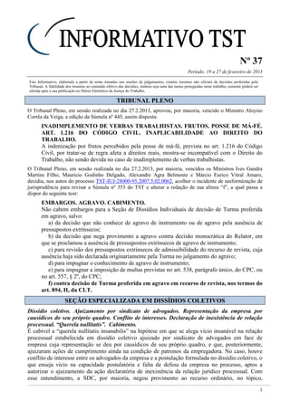 Nº 37
Período: 19 a 27 de fevereiro de 2013
1
Este Informativo, elaborado a partir de notas tomadas nas sessões de julgamentos, contém resumos não oficiais de decisões proferidas pelo
Tribunal. A fidelidade dos resumos ao conteúdo efetivo das decisões, embora seja uma das metas perseguidas neste trabalho, somente poderá ser
aferida após a sua publicação no Diário Eletrônico da Justiça do Trabalho.
TTRRIIBBUUNNAALL PPLLEENNOO
O Tribunal Pleno, em sessão realizada no dia 27.2.2013, aprovou, por maioria, vencido o Ministro Aloysio
Corrêa da Veiga, a edição da Súmula nº 445, assim disposta:
INADIMPLEMENTO DE VERBAS TRABALHISTAS. FRUTOS. POSSE DE MÁ-FÉ.
ART. 1.216 DO CÓDIGO CIVIL. INAPLICABILIDADE AO DIREITO DO
TRABALHO.
A indenização por frutos percebidos pela posse de má-fé, prevista no art. 1.216 do Código
Civil, por tratar-se de regra afeta a direitos reais, mostra-se incompatível com o Direito do
Trabalho, não sendo devida no caso de inadimplemento de verbas trabalhistas.
O Tribunal Pleno, em sessão realizada no dia 27.2.2013, por maioria, vencidos os Ministros Ives Gandra
Martins Filho, Mauricio Godinho Delgado, Alexandre Agra Belmonte e Márcio Eurico Vitral Amaro,
decidiu, nos autos do processo TST-IUJ-28000-95.2007.5.02.0062, acolher o incidente de uniformização de
jurisprudência para revisar a Súmula nº 353 do TST e alterar a redação de sua alínea “f”, a qual passa a
dispor do seguinte teor:
EMBARGOS. AGRAVO. CABIMENTO.
Não cabem embargos para a Seção de Dissídios Individuais de decisão de Turma proferida
em agravo, salvo:
a) da decisão que não conhece de agravo de instrumento ou de agravo pela ausência de
pressupostos extrínsecos;
b) da decisão que nega provimento a agravo contra decisão monocrática do Relator, em
que se proclamou a ausência de pressupostos extrínsecos de agravo de instrumento;
c) para revisão dos pressupostos extrínsecos de admissibilidade do recurso de revista, cuja
ausência haja sido declarada originariamente pela Turma no julgamento do agravo;
d) para impugnar o conhecimento de agravo de instrumento;
e) para impugnar a imposição de multas previstas no art. 538, parágrafo único, do CPC, ou
no art. 557, § 2º, do CPC;
f) contra decisão de Turma proferida em agravo em recurso de revista, nos termos do
art. 894, II, da CLT.
SSEEÇÇÃÃOO EESSPPEECCIIAALLIIZZAADDAA EEMM DDIISSSSÍÍDDIIOOSS CCOOLLEETTIIVVOOSS
Dissídio coletivo. Ajuizamento por sindicato de advogados. Representação da empresa por
causídicos do seu próprio quadro. Conflito de interesses. Declaração de inexistência de relação
processual. “Querela nullitatis”. Cabimento.
É cabível a “querela nullitatis insanabilis” na hipótese em que se alega vício insanável na relação
processual estabelecida em dissídio coletivo ajuizado por sindicato de advogados em face de
empresa cuja representação se deu por causídicos de seu próprio quadro, e que, posteriormente,
ajuizaram ações de cumprimento ainda na condição de patronos da empregadora. No caso, houve
conflito de interesse entre os advogados da empresa e a postulação formulada no dissídio coletivo, o
que enseja vício na capacidade postulatória e falta de defesa da empresa no processo, aptos a
autorizar o ajuizamento da ação declaratória de inexistência da relação jurídico processual. Com
esse entendimento, a SDC, por maioria, negou provimento ao recurso ordinário, no tópico,
 