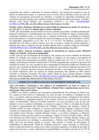 IInnffoorrmmaattiivvoo TTSSTT -- nnºº 3377
Período: 19 a 27 de fevereiro de 2013
2
ressaltando que, embora o cabimento da “querela nullitatis” seja indiscutível somente no caso de
defeito ou ausência de citação, se o processo correu à revelia, tem-se admitido a ação nos casos de
ausência de pressupostos processuais de existência, a exemplo da capacidade postulatória, pois
constituem requisitos mínimos para a própria constituição da relação jurídica processual. Vencido o
Ministro João Oreste Dalazen, que considerava incabível a via eleita. TST-RO-65900-
62.2006.5.12.0000, SDC, rel. Min. Márcio Eurico Vitral Amaro, 19.2.2013
Dissídio coletivo. Sindicato. Substituto processual. Pedido de adequação do quadro de carreira ao
art. 461, §§ 2º e 3º, da CLT. Matéria afeta ao direito individual.
A SDC, por unanimidade, deu provimento ao recurso ordinário para anular o acórdão prolatado pelo
Regional e determinar o encaminhamento dos autos à Vara do Trabalho de origem, reconhecendo a
reclamação trabalhista como via correta para o sindicato profissional, na qualidade de substituto
processual, pleitear a correção do quadro de carreira da empresa, no que não contemplou o critério
da antiguidade, adequando-o ao art. 461, §§ 2º e 3º, da CLT. Na hipótese, ressaltou-se que a
demanda não está afeta ao direito coletivo, pois não se almeja a criação de normas genéricas e
abstratas para reger a categoria, mas tão somente impedir lesão ou ameaça a direito já constituído.
TST-RO-6460-41.2011.5.02.0000, SDC, rel. Min. Maria de Assis Calsing, 19.2.2013
Dissídio coletivo. Natureza econômica. Arguição de inexistência de comum acordo. Ministério
Público do Trabalho. Ausência de legitimidade.
A SDC, pelo de voto de desempate da Presidência, não conheceu do recurso ordinário do Ministério
Público do Trabalho por ausência de legitimidade, na hipótese em que arguiu a inexistência do
comum acordo para ajuizamento do dissídio coletivo exigido pelo art. 114, § 2º, da CF, com a
redação conferida pela Emenda Constitucional nº 45/2004, pugnando pela extinção do processo sem
resolução de mérito. No caso, ressaltou-se que a legitimidade do Ministério Público do Trabalho para
recorrer, em se tratando de dissídio de natureza econômica, está restrita às hipóteses previstas no art.
898 da CLT. Ademais, havendo interesses meramente privados, o pressuposto do comum acordo é
um direito disponível, afeto aos sujeitos da relação processual, não cabendo ao MPT intervir.
Vencidos os Ministros Fernando Eizo Ono, relator, Maria de Assis Calsing, Maurício Godinho
Delgado e Kátia Magalhães Arruda. TST-RO-382-19.2011.5.24.0000, SDC, rel. Min. Fernando Eizo
Ono, red. p/ acórdão Min. Márcio Eurico Vitral Amaro, 19.2.2013
SSUUBBSSEEÇÇÃÃOO II EESSPPEECCIIAALLIIZZAADDAA EEMM DDIISSSSÍÍDDIIOOSS IINNDDIIVVIIDDUUAAIISS
Ação civil pública. Condenação a não utilizar-se de trabalhadores em testes de cigarro no
“Painel de Avaliação Sensorial”. Impossibilidade. Atividade lícita e regulamentada, mas de risco.
Indenização. Dano moral coletivo.
A SBDI-I, por maioria, conheceu, por divergência jurisprudencial, dos embargos da Souza Cruz
S.A. quanto ao tema relativo à condenação, nos autos de ação civil pública, a obrigação de não
fazer, e, no mérito, ainda por maioria, deu-lhes provimento para afastar a obrigação de não utilizar-
se de trabalhadores, empregados próprios ou de terceiros, inclusive de cooperativas, em testes de
cigarro no denominado “Painel de Avaliação Sensorial”. No caso, prevaleceu a tese de que, não
obstante os riscos à saúde do trabalhador, o consumo de cigarros é lícito e a atividade de provador
de tabaco é regulamentada pelo Ministério do Trabalho e Emprego, não cabendo à Justiça do
Trabalho proibir ou impor condições ao exercício profissional que implique a prática de fumar.
Vencidos, no conhecimento, os Ministros Augusto César de Carvalho, relator, Lelio Bentes Corrêa,
José Roberto Freire Pimenta e Delaíde Miranda Arantes, e, no mérito, totalmente, os Ministros
Lelio Bentes Corrêa, que não conhecia dos embargos, Augusto César de Carvalho, relator, Alberto
Luiz Bresciani de Fontan Pereira, José Roberto Freire Pimenta e Delaíde Miranda Arantes, que
negavam provimento aos embargos, e, parcialmente, o Ministro Luiz Philippe Vieira de Mello
Filho, que dava provimento parcial ao recurso. Não obstante a licitude da participação de
trabalhadores no denominado “Painel de Avaliação Sensorial”, acima assentada, as indiscutíveis
lesões à saúde decorrentes do contato com o tabaco permitem enquadrar a atividade de provador de
cigarro como de risco, a atrair a aplicação da responsabilidade civil objetiva prevista no art. 927 do
Provador de
cigarro é lícito;
Mas com
MULTA!
 