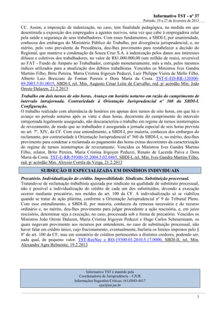 IInnffoorrmmaattiivvoo TTSSTT -- nnºº 3377
Período: 19 a 27 de fevereiro de 2013
3
CC. Assim, a imposição de indenização, no caso, tem finalidade pedagógica, na medida em que
desestimula a exposição dos empregados a agentes nocivos, uma vez que cabe à empregadora zelar
pela saúde e segurança de seus trabalhadores. Com esses fundamentos, a SBDI-I, por unanimidade,
conheceu dos embargos do Ministério Público do Trabalho, por divergência jurisprudencial, e, no
mérito, pelo voto prevalente da Presidência, deu-lhes provimento para restabelecer a decisão do
Regional, que manteve a condenação da Souza Cruz S.A. à indenização pelos danos aos interesses
difusos e coletivos dos trabalhadores, no valor de R$1.000.000,00 (um milhão de reais), reversível
ao FAT - Fundo de Amparo ao Trabalhador, corrigido monetariamente, mês a mês, pelos mesmos
índices utilizados para a atualização dos débitos trabalhistas. Vencidos os Ministros Ives Gandra
Martins Filho, Brito Pereira, Maria Cristina Irigoyen Peduzzi, Luiz Philippe Vieira de Mello Filho,
Alberto Luiz Bresciani de Fontan Pereira e Dora Maria da Costa. TST-E-ED-RR-120300-
89.2003.5.01.0015, SBDI-I, rel. Min. Augusto César Leite de Carvalho, red. p/ acórdão Min. João
Oreste Dalazen, 21.2.2013
Trabalho em dois turnos de oito horas. Avanço em horário noturno em razão do cumprimento de
intervalo intrajornada. Contrariedade à Orientação Jurisprudencial nº 360 da SBDI-I.
Configuração.
O trabalho realizado com alternância de horários em apenas dois turnos de oito horas, em que há o
avanço no período noturno após as vinte e duas horas, decorrente do cumprimento do intervalo
intrajornada legalmente assegurado, não descaracteriza o trabalho em regime de turnos ininterruptos
de revezamento, de modo que ao trabalhador é assegurada a jornada especial de seis horas prevista
no art. 7º, XIV, da CF. Com esse entendimento, a SBDI-I, por maioria, conheceu dos embargos do
reclamante, por contrariedade à Orientação Jurisprudencial nº 360 da SBDI-I, e, no mérito, deu-lhes
provimento para condenar a reclamada ao pagamento das horas extras decorrentes da caracterização
do regime de turnos ininterruptos de revezamento. Vencidos os Ministros Ives Gandra Martins
Filho, relator, Brito Pereira, Maria Cristina Irigoyen Peduzzi, Renato de Lacerda Paiva e Dora
Maria da Costa. TST-E-RR-59300-35.2004.5.02.0465, SBDI-I, rel. Min. Ives Gandra Martins Filho,
red. p/ acórdão Min. Aloysio Corrêa da Veiga, 21.2.2013
SSUUBBSSEEÇÇÃÃOO IIII EESSPPEECCIIAALLIIZZAADDAA EEMM DDIISSSSÍÍDDIIOOSS IINNDDIIVVIIDDUUAAIISS
Precatório. Individualização do crédito. Impossibilidade. Sindicato. Substituição processual.
Tratando-se de reclamação trabalhista ajuizada por sindicato na qualidade de substituto processual,
não é possível a individualização do crédito de cada um dos substituídos, devendo a execução
ocorrer mediante precatório, nos moldes do art. 100 da CF. A individualização só se viabiliza
quando se tratar de ação plúrima, conforme a Orientação Jurisprudencial nº 9 do Tribunal Pleno.
Com esse entendimento, a SBDI-II, por maioria, conheceu da remessa necessária e do recurso
ordinário e, no mérito, deu-lhes provimento para julgar procedente a ação rescisória, e, em juízo
rescisório, determinar seja a execução, no caso, processada sob a forma de precatório. Vencidos os
Ministros João Oreste Dalazen, Maria Cristina Irigoyen Peduzzi e Hugo Carlos Scheuermann, os
quais negavam provimento aos recursos por entenderem, no caso de substituição processual, não
haver falar em crédito único, cujo fracionamento, eventualmente, burlaria os limites impostos pelo §
8º do art. 100 da CF, mas em somatório de créditos pertencentes a distintos credores, podendo ser,
cada qual, de pequeno valor. TST-ReeNec e RO-19300-03.2010.5.17.0000, SBDI-II, rel. Min.
Alexandre Agra Belmonte, 19.2.2013
Informativo TST é mantido pela
Coordenadoria de Jurisprudência – CJUR
Informações/Sugestões/Críticas: (61)3043-4417
cjur@tst.jus.br
RPV varia de acordo com o ente público: União - 60 sm; Estados e DF - 40 sm; Municípios - 30 sm
 
