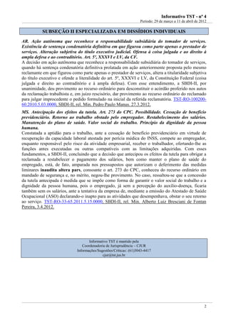 IInnffoorrmmaattiivvoo TTSSTT -- nnºº 44
Período: 29 de março a 11 de abril de 2012
2
SSUUBBSSEEÇÇÃÃOO IIII EESSPPEECCIIAALLIIZZAADDAA EEMM DDIISSSSÍÍDDIIOOSS IINNDDIIVVIIDDUUAAIISS
AR. Ação autônoma que reconhece a responsabilidade subsidiária do tomador de serviços.
Existência de sentença condenatória definitiva em que figurou como parte apenas o prestador de
serviços. Alteração subjetiva do título executivo judicial. Ofensa à coisa julgada e ao direito à
ampla defesa e ao contraditório. Art. 5º, XXXVI e LV, da CF.
A decisão em ação autônoma que reconhece a responsabilidade subsidiária do tomador de serviços,
quando há sentença condenatória definitiva prolatada em ação anteriormente proposta pelo mesmo
reclamante em que figurou como parte apenas o prestador de serviços, altera a titularidade subjetiva
do título executivo e ofende a literalidade do art. 5º, XXXVI e LV, da Constituição Federal (coisa
julgada e direito ao contraditório e à ampla defesa). Com esse entendimento, a SBDI-II, por
unanimidade, deu provimento ao recurso ordinário para desconstituir o acórdão proferido nos autos
da reclamação trabalhista e, em juízo rescisório, dar provimento ao recurso ordinário do reclamado
para julgar improcedente o pedido formulado na inicial da referida reclamatória. TST-RO-100200-
60.2010.5.03.0000, SBDI-II, rel. Min. Pedro Paulo Manus. 27.3.2012.
MS. Antecipação dos efeitos da tutela. Art. 273 do CPC. Possibilidade. Cessação de benefício
previdenciário. Retorno ao trabalho obstado pelo empregador. Restabelecimento dos salários.
Manutenção do plano de saúde. Valor social do trabalho. Princípio da dignidade da pessoa
humana.
Constatada a aptidão para o trabalho, ante a cessação de benefício previdenciário em virtude de
recuperação da capacidade laboral atestada por perícia médica do INSS, compete ao empregador,
enquanto responsável pelo risco da atividade empresarial, receber o trabalhador, ofertando-lhe as
funções antes executadas ou outras compatíveis com as limitações adquiridas. Com esses
fundamentos, a SBDI-II, concluindo que a decisão que antecipou os efeitos da tutela para obrigar a
reclamada a restabelecer o pagamento dos salários, bem como manter o plano de saúde do
empregado, está, de fato, amparada nos pressupostos que autorizam o deferimento das medidas
liminares inaudita altera pars, consoante o art. 273 do CPC, conheceu do recurso ordinário em
mandado de segurança e, no mérito, negou-lhe provimento. No caso, ressaltou-se que a concessão
da tutela antecipada é medida que se impõe como forma de garantir o valor social do trabalho e a
dignidade da pessoa humana, pois o empregado, já sem a percepção do auxílio-doença, ficaria
também sem os salários, ante a tentativa da empresa de, mediante a emissão do Atestado de Saúde
Ocupacional (ASO) declarando-o inapto para as atividades que desempenhava, obstar o seu retorno
ao serviço. TST-RO-33-65.2011.5.15.0000, SBDI-II, rel. Min. Alberto Luiz Bresciani de Fontan
Pereira, 3.4.2012.
Informativo TST é mantido pela
Coordenadoria de Jurisprudência – CJUR
Informações/Sugestões/Críticas: (61)3043-4417
cjur@tst.jus.br
 