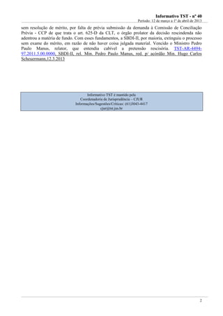 IInnffoorrmmaattiivvoo TTSSTT -- nnºº 4400
Período: 12 de março a 1º de abril de 2013
2
sem resolução de mérito, por falta de prévia submissão da demanda à Comissão de Conciliação
Prévia - CCP de que trata o art. 625-D da CLT, o órgão prolator da decisão rescindenda não
adentrou a matéria de fundo. Com esses fundamentos, a SBDI-II, por maioria, extinguiu o processo
sem exame do mérito, em razão de não haver coisa julgada material. Vencido o Ministro Pedro
Paulo Manus, relator, que entendia cabível a pretensão rescisória. TST-AR-4494-
97.2011.5.00.0000, SBDI-II, rel. Min. Pedro Paulo Manus, red. p/ acórdão Min. Hugo Carlos
Scheuermann,12.3.2013
Informativo TST é mantido pela
Coordenadoria de Jurisprudência – CJUR
Informações/Sugestões/Críticas: (61)3043-4417
cjur@tst.jus.br
 