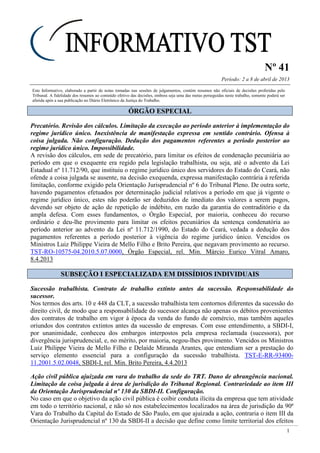 Nº 41
Período: 2 a 8 de abril de 2013
1
Este Informativo, elaborado a partir de notas tomadas nas sessões de julgamentos, contém resumos não oficiais de decisões proferidas pelo
Tribunal. A fidelidade dos resumos ao conteúdo efetivo das decisões, embora seja uma das metas perseguidas neste trabalho, somente poderá ser
aferida após a sua publicação no Diário Eletrônico da Justiça do Trabalho.
ÓÓRRGGÃÃOO EESSPPEECCIIAALL
Precatório. Revisão dos cálculos. Limitação da execução ao período anterior à implementação do
regime jurídico único. Inexistência de manifestação expressa em sentido contrário. Ofensa à
coisa julgada. Não configuração. Dedução dos pagamentos referentes a período posterior ao
regime jurídico único. Impossibilidade.
A revisão dos cálculos, em sede de precatório, para limitar os efeitos de condenação pecuniária ao
período em que o exequente era regido pela legislação trabalhista, ou seja, até o advento da Lei
Estadual nº 11.712/90, que instituiu o regime jurídico único dos servidores do Estado do Ceará, não
ofende a coisa julgada se ausente, na decisão exequenda, expressa manifestação contrária à referida
limitação, conforme exigido pela Orientação Jurisprudencial nº 6 do Tribunal Pleno. De outra sorte,
havendo pagamentos efetuados por determinação judicial relativos a período em que já vigente o
regime jurídico único, estes não poderão ser deduzidos de imediato dos valores a serem pagos,
devendo ser objeto de ação de repetição de indébito, em razão da garantia do contraditório e da
ampla defesa. Com esses fundamentos, o Órgão Especial, por maioria, conheceu do recurso
ordinário e deu-lhe provimento para limitar os efeitos pecuniários da sentença condenatória ao
período anterior ao advento da Lei nº 11.712/1990, do Estado do Ceará, vedada a dedução dos
pagamentos referentes a período posterior à vigência do regime jurídico único. Vencidos os
Ministros Luiz Philippe Vieira de Mello Filho e Brito Pereira, que negavam provimento ao recurso.
TST-RO-10575-04.2010.5.07.0000, Órgão Especial, rel. Min. Márcio Eurico Vitral Amaro,
8.4.2013
SSUUBBSSEEÇÇÃÃOO II EESSPPEECCIIAALLIIZZAADDAA EEMM DDIISSSSÍÍDDIIOOSS IINNDDIIVVIIDDUUAAIISS
Sucessão trabalhista. Contrato de trabalho extinto antes da sucessão. Responsabilidade do
sucessor.
Nos termos dos arts. 10 e 448 da CLT, a sucessão trabalhista tem contornos diferentes da sucessão do
direito civil, de modo que a responsabilidade do sucessor alcança não apenas os débitos provenientes
dos contratos de trabalho em vigor à época da venda do fundo de comércio, mas também aqueles
oriundos dos contratos extintos antes da sucessão de empresas. Com esse entendimento, a SBDI-I,
por unanimidade, conheceu dos embargos interpostos pela empresa reclamada (sucessora), por
divergência jurisprudencial, e, no mérito, por maioria, negou-lhes provimento. Vencidos os Ministros
Luiz Philippe Vieira de Mello Filho e Delaíde Miranda Arantes, que entendiam ser a prestação do
serviço elemento essencial para a configuração da sucessão trabalhista. TST-E-RR-93400-
11.2001.5.02.0048, SBDI-I, rel. Min. Brito Pereira, 4.4.2013
Ação civil pública ajuizada em vara do trabalho da sede do TRT. Dano de abrangência nacional.
Limitação da coisa julgada à área de jurisdição do Tribunal Regional. Contrariedade ao item III
da Orientação Jurisprudencial nº 130 da SBDI-II. Configuração.
No caso em que o objetivo da ação civil pública é coibir conduta ilícita da empresa que tem atividade
em todo o território nacional, e não só nos estabelecimentos localizados na área de jurisdição da 90ª
Vara do Trabalho da Capital do Estado de São Paulo, em que ajuizada a ação, contraria o item III da
Orientação Jurisprudencial nº 130 da SBDI-II a decisão que define como limite territorial dos efeitos
 