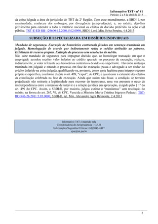 IInnffoorrmmaattiivvoo TTSSTT -- nnºº 4411
Período: 2 a 8 de abril de 2013
2
da coisa julgada a área de jurisdição do TRT da 2ª Região. Com esse entendimento, a SBDI-I, por
unanimidade, conheceu dos embargos, por divergência jurisprudencial, e, no mérito, deu-lhes
provimento para estender a todo o território nacional os efeitos da decisão proferida na ação civil
pública. TST-E-ED-RR-129600-12.2006.5.02.0090, SBDI-I, rel. Min. Brito Pereira, 4.4.2013
SSUUBBSSEEÇÇÃÃOO IIII EESSPPEECCIIAALLIIZZAADDAA EEMM DDIISSSSÍÍDDIIOOSS IINNDDIIVVIIDDUUAAIISS
Mandado de segurança. Execução de honorários contratuais fixados em sentença transitada em
julgado. Homologação de acordo que indiretamente reduz o crédito atribuído ao patrono.
Existência de recurso próprio. Extinção do processo sem resolução do mérito.
Não cabe mandado de segurança para impugnar decisão que, ao homologar transação em que o
empregado acordou receber valor inferior ao crédito apurado no processo de execução, reduziu,
indiretamente, o valor referente aos honorários contratuais devidos ao impetrante. Havendo sentença
transitada em julgado e estando o processo em fase de execução, passa o advogado a ser titular do
crédito deferido na coisa julgada, qualificando-se, portanto, como parte legítima para interpor recurso
próprio e específico, conforme dispõe o art. 499, “caput”, do CPC, e questionar a extensão dos efeitos
da conciliação celebrada na fase de execução. Ainda que assim não fosse, a condição de terceiro
prejudicado não retiraria a legitimidade para recorrer do impetrante, uma vez presente o nexo de
interdependência entre o interesse de intervir e a relação jurídica em apreciação, exigido pelo § 1º do
art. 499 do CPC. Assim, a SBDI-II, por maioria, julgou extinto o “mandamus” sem resolução do
mérito, na forma do art. 267, VI, do CPC. Vencida a Ministra Maria Cristina Irigoyen Peduzzi. TST-
RO-946-26.2011.5.05.0000, SBDI-II, rel. Min. Alexandre Agra Belmonte, 2.4.2013
Informativo TST é mantido pela
Coordenadoria de Jurisprudência – CJUR
Informações/Sugestões/Críticas: (61)3043-4417
cjur@tst.jus.br
 