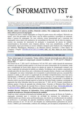 Nº 42
Período: 9 a 15 de abril de 2013
1
Este Informativo, elaborado a partir de notas tomadas nas sessões de julgamentos, contém resumos não oficiais de decisões proferidas pelo
Tribunal. A fidelidade dos resumos ao conteúdo efetivo das decisões, embora seja uma das metas perseguidas neste trabalho, somente poderá ser
aferida após a sua publicação no Diário Eletrônico da Justiça do Trabalho.
SSEEÇÇÃÃOO EESSPPEECCIIAALLIIZZAADDAA EEMM DDIISSSSÍÍDDIIOOSS CCOOLLEETTIIVVOOSS
Dissídio coletivo de natureza jurídica. Demissão coletiva. Não configuração. Ausência de fato
único alheio à pessoa do empregado.
A dispensa de cento e oitenta empregados ao longo de quatro meses não configura “demissão em
massa”, pois esta pressupõe um fato único, seja de ordem econômica, tecnológica ou estrutural,
alheio à pessoa do empregado. No caso concreto, restou demonstrado que a demissão dos
empregados estava dentro dos parâmetros de normalidade do fluxo de mão de obra da empresa, e
ocorreu em momento de incremento de produção e recuperação de postos de trabalho,
caracterizando-se tão-somente como dispensa plúrima. Com esse entendimento, a SDC, por
unanimidade, negou provimento ao recurso ordinário interposto pelo Sindicato dos Trabalhadores
nas Indústrias Metalúrgicas, Mecânicas e de Material Elétrico, Eletrônico e Fibra Óptica de
Campinas e Região. TST-RO-147-67.2012.5.15.0000, SDC, rel. Min. Maria de Assis Calsing,
15.4.2013
SSUUBBSSEEÇÇÃÃOO II EESSPPEECCIIAALLIIZZAADDAA EEMM DDIISSSSÍÍDDIIOOSS IINNDDIIVVIIDDUUAAIISS
Turnos ininterruptos de revezamento. Norma coletiva. Extensão da jornada para além da oitava
hora. Adoção de regime de compensação semanal. Invalidade. Art. 7º, XIV, da CF e Súmula nº
423 do TST.
Nos termos do art. 7, XIV, da CF e da Súmula nº 423 do TST, não é válida cláusula de instrumento
normativo que estipula jornada superior a oito horas em turnos ininterruptos de revezamento, ainda
que a extrapolação do limite diário decorra da adoção de regime de compensação semanal, com
vistas à supressão da realização de trabalho aos sábados. Na hipótese, não se admite a majoração da
jornada para além da oitava hora, pois a alternância de jornadas diurnas e diurnas a que submetidos
os empregados em turnos ininterruptos de revezamento é particularmente gravosa, causando-lhes
prejuízos à saúde, à vida social e à organização de atividades extraprofissionais. Com base nesse
entendimento, a SBDI-I, por unanimidade, conheceu dos embargos, por contrariedade à Súmula nº
423 do TST, e, no mérito, por maioria, deu-lhes provimento para, reconhecendo a invalidade da
cláusula coletiva que prevê jornada superior ao limite de oito horas fixado, condenar a reclamada ao
pagamento das horas laboradas além da sexta diária (art. 7º, XIV, da CF), ficando restabelecida a
sentença quanto à forma de apuração das referidas horas. Vencidos os Ministros Dora Maria da
Costa, Brito Pereira, Renato de Lacerda Paiva e Aloysio Corrêa da Veiga. TST-E-ED-ARR-483-
91.2010.5.03.0027, SBDI-I, rel. Min. Alberto Luiz Bresciani de Fontan Pereira, 11.4.2013
Atividade Docente. Instrutora de informática. Curso profissionalizante. Reconhecimento da
condição de professora. Princípio da primazia da realidade.
Tendo em conta o princípio da primazia da realidade que rege as normas de Direito do Trabalho, a
empregada contratada para o exercício da atividade de instrutora de informática, em
estabelecimento que oferece cursos profissionalizantes, tem direito ao reconhecimento da condição
de professora e à percepção das parcelas trabalhistas próprias dessa categoria. As exigências
formais previstas no art. 317 da CLT são dirigidas aos estabelecimentos particulares de ensino.
Assim, a SBDI-I, por unanimidade, conheceu dos embargos, por divergência jurisprudencial, e, no
 