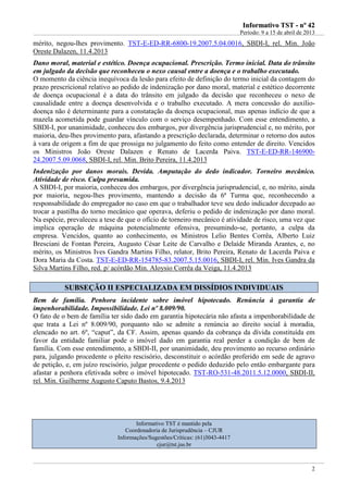 IInnffoorrmmaattiivvoo TTSSTT -- nnºº 4422
Período: 9 a 15 de abril de 2013
2
mérito, negou-lhes provimento. TST-E-ED-RR-6800-19.2007.5.04.0016, SBDI-I, rel. Min. João
Oreste Dalazen, 11.4.2013
Dano moral, material e estético. Doença ocupacional. Prescrição. Termo inicial. Data do trânsito
em julgado da decisão que reconheceu o nexo causal entre a doença e o trabalho executado.
O momento da ciência inequívoca da lesão para efeito de definição do termo inicial da contagem do
prazo prescricional relativo ao pedido de indenização por dano moral, material e estético decorrente
de doença ocupacional é a data do trânsito em julgado da decisão que reconheceu o nexo de
causalidade entre a doença desenvolvida e o trabalho executado. A mera concessão do auxílio-
doença não é determinante para a constatação da doença ocupacional, mas apenas indício de que a
mazela acometida pode guardar vínculo com o serviço desempenhado. Com esse entendimento, a
SBDI-I, por unanimidade, conheceu dos embargos, por divergência jurisprudencial e, no mérito, por
maioria, deu-lhes provimento para, afastando a prescrição declarada, determinar o retorno dos autos
à vara de origem a fim de que prossiga no julgamento do feito como entender de direito. Vencidos
os Ministros João Oreste Dalazen e Renato de Lacerda Paiva. TST-E-ED-RR-146900-
24.2007.5.09.0068, SBDI-I, rel. Min. Brito Pereira, 11.4.2013
Indenização por danos morais. Devida. Amputação do dedo indicador. Torneiro mecânico.
Atividade de risco. Culpa presumida.
A SBDI-I, por maioria, conheceu dos embargos, por divergência jurisprudencial, e, no mérito, ainda
por maioria, negou-lhes provimento, mantendo a decisão da 6ª Turma que, reconhecendo a
responsabilidade do empregador no caso em que o trabalhador teve seu dedo indicador decepado ao
trocar a pastilha do torno mecânico que operava, deferiu o pedido de indenização por dano moral.
Na espécie, prevaleceu a tese de que o ofício de torneiro mecânico é atividade de risco, uma vez que
implica operação de máquina potencialmente ofensiva, presumindo-se, portanto, a culpa da
empresa. Vencidos, quanto ao conhecimento, os Ministros Lelio Bentes Corrêa, Alberto Luiz
Bresciani de Fontan Pereira, Augusto César Leite de Carvalho e Delaíde Miranda Arantes, e, no
mérito, os Ministros Ives Gandra Martins Filho, relator, Brito Pereira, Renato de Lacerda Paiva e
Dora Maria da Costa. TST-E-ED-RR-154785-83.2007.5.15.0016, SBDI-I, rel. Min. Ives Gandra da
Silva Martins Filho, red. p/ acórdão Min. Aloysio Corrêa da Veiga, 11.4.2013
SSUUBBSSEEÇÇÃÃOO IIII EESSPPEECCIIAALLIIZZAADDAA EEMM DDIISSSSÍÍDDIIOOSS IINNDDIIVVIIDDUUAAIISS
Bem de família. Penhora incidente sobre imóvel hipotecado. Renúncia à garantia de
impenhorabilidade. Impossibilidade. Lei nº 8.009/90.
O fato de o bem de família ter sido dado em garantia hipotecária não afasta a impenhorabilidade de
que trata a Lei nº 8.009/90, porquanto não se admite a renúncia ao direito social à moradia,
elencado no art. 6º, “caput”, da CF. Assim, apenas quando da cobrança da dívida constituída em
favor da entidade familiar pode o imóvel dado em garantia real perder a condição de bem de
família. Com esse entendimento, a SBDI-II, por unanimidade, deu provimento ao recurso ordinário
para, julgando procedente o pleito rescisório, desconstituir o acórdão proferido em sede de agravo
de petição, e, em juízo rescisório, julgar procedente o pedido deduzido pelo então embargante para
afastar a penhora efetivada sobre o imóvel hipotecado. TST-RO-531-48.2011.5.12.0000, SBDI-II,
rel. Min. Guilherme Augusto Caputo Bastos, 9.4.2013
Informativo TST é mantido pela
Coordenadoria de Jurisprudência – CJUR
Informações/Sugestões/Críticas: (61)3043-4417
cjur@tst.jus.br
 
