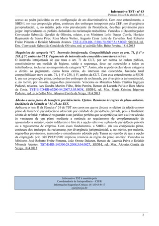 IInnffoorrmmaattiivvoo TTSSTT -- nnºº 4433
Período: 16 a 22 de abril de 2013
2
acesso ao poder judiciário ou em configuração de ato discriminatório. Com esse entendimento, a
SBDI-I, em sua composição plena, conheceu dos embargos interpostos pela CEF, por divergência
jurisprudencial, e, no mérito, pelo voto prevalecente da Presidência, deu-lhes provimento para
julgar improcedentes os pedidos deduzidos na reclamação trabalhista. Vencidos o Desembargador
Convocado Sebastião Geraldo de Oliveira, relator, e os Ministros Lelio Bentes Corrêa, Horácio
Raymundo de Senna Pires, Rosa Maria Weber, Augusto César Leite de Carvalho, José Roberto
Freire Pimenta e Delaíde Miranda Arantes. TST-E-ED-RR-13300-70.2007.5.15.0089, SBDI-I, rel.
Des. Convocado Sebastião Geraldo de Oliveira, red. p/ acórdão Min. Brito Pereira, 18.4.2013
Maquinista da categoria “C”. Intervalo intrajornada. Compatibilidade entre os arts. 71, § 4º e
238, § 5º, ambos da CLT. Pagamento do intervalo não concedido como horas extras.
O intervalo intrajornada de que trata o art. 71 da CLT, por ser norma de ordem pública,
constituindo-se em medida de higiene, saúde e segurança, deve ser concedido a todos os
trabalhadores, inclusive ao maquinista da categoria “C”. Assim, não se pode excluir dessa categoria
o direito ao pagamento, como horas extras, do intervalo não concedido, havendo total
compatibilidade entre os arts. 71, § 4º e 238, § 5º, ambos da CLT. Com esse entendimento, a SBDI-
I, em sua composição plena, conheceu dos embargos da reclamada, por divergência jurisprudencial,
e, no mérito, por maioria, negou-lhes provimento. Vencidos os Ministros Maria Cristina Irigoyen
Peduzzi, relatora, Ives Gandra Martins Filho, Brito Pereira, Renato de Lacerda Paiva e Dora Maria
da Costa. TST-E-ED-RR-65200-84.2007.5.03.0038, SBDI-I, rel. Min. Maria Cristina Irigoyen
Peduzzi, red. p/ acórdão Min. Aloysio Corrêa da Veiga, 18.4.2013
Adesão a novo plano de benefício previdenciário. Efeitos. Renúncia às regras do plano anterior.
Incidência da Súmula n º 51, II, do TST.
Aplica-se o item II da Súmula nº 51 do TST aos casos em que se discute os efeitos da adesão a novo
plano de benefício previdenciário oferecido por entidade de previdência privada, pois a finalidade
última do referido verbete é resguardar o ato jurídico perfeito que se aperfeiçoa com a a livre adesão
às vantagens de um plano mediante a renúncia ao regulamento de complementação de
aposentadoria anterior, sendo indiferente o fato de a opção referir-se a plano de previdência privada
ou a regulamento de empresa. Com esses fundamentos, a SBDI-I, em sua composição plena,
conheceu dos embargos da reclamante, por divergência jurisprudencial, e, no mérito, por maioria,
negou-lhes provimento, mantendo o entendimento adotado pela Turma no sentido de que a opção
da empregada pelo BRTPREV/2002 implicou renúncia às regras do plano anterior. Vencidos os
Ministros José Roberto Freire Pimenta, João Oreste Dalazen, Renato de Lacerda Paiva e Delaíde
Miranda Arantes. TST-E-RR-140500-24.2008.5.04.0027, SBDI-I, rel. Min. Aloysio Corrêa da
Veiga, 18.4.2013
Informativo TST é mantido pela
Coordenadoria de Jurisprudência – CJUR
Informações/Sugestões/Críticas: (61)3043-4417
cjur@tst.jus.br
 
