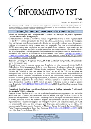 Nº 44
Período: 23 a 29 de abril de 2013
1
Este Informativo, elaborado a partir de notas tomadas nas sessões de julgamentos, contém resumos não oficiais de decisões proferidas pelo
Tribunal. A fidelidade dos resumos ao conteúdo efetivo das decisões, embora seja uma das metas perseguidas neste trabalho, somente poderá ser
aferida após a sua publicação no Diário Eletrônico da Justiça do Trabalho.
SSUUBBSSEEÇÇÃÃOO II EESSPPEECCIIAALLIIZZAADDAA EEMM DDIISSSSÍÍDDIIOOSS IINNDDIIVVIIDDUUAAIISS
Pedido de sustentação oral. Indeferimento. Ausência de inscrição na forma regimental.
Cerceamento de defesa. Configuração.
O indeferimento do pedido de sustentação oral do advogado não inscrito na forma regimental (art.
141 do RITST) implica cerceamento do direito de defesa. A ausência de inscrição prévia apenas
elide a preferência na ordem dos julgamentos do dia, não impedindo, porém, o acesso do causídico
à tribuna no momento em que o processo vier a ser apregoado. Com base nesse entendimento, a
SBDI-I, por maioria, deu provimento ao agravo e, desde logo, conheceu e deu provimento aos
embargos para, anulando o acórdão recorrido, determinar o retorno dos autos à Turma de origem a
fim de que se proceda a novo julgamento, assegurando-se ao advogado o exercício do seu direito à
sustentação oral. Vencido o Ministro Ives Gandra Martins Filho, relator. TST-Ag-ED-E-ED-RR-
131000-35.2005.5.03.0004, SBDI-I, rel. Min. Ives Gandra da Silva Martins Filho, red. p/ acórdão
Min. João Oreste Dalazen, 25.4.2013
Bancário. Gerente geral de agência. Art. 62, II, da CLT. Intervalo intrajornada. Não concessão.
Horas extras. Indevidas.
O bancário que exerce o cargo de gerente geral de agência, por estar enquadrado no art. 62, II, da
CLT, não tem direito ao pagamento de horas extras decorrentes da não concessão ou da concessão
parcial do intervalo intrajornada. Tal intervalo está previsto no Capítulo II do Título II da CLT (Da
Duração do Trabalho), o qual, nos termos do “caput” do art. 62 da CLT, não se aplica aos
empregados que exercem cargo de gestão, em razão da dificuldade ou da impossibilidade de
controle de horário. Com esse entendimento, a SBDI-I, por unanimidade, conheceu dos embargos
do banco reclamado, por divergência jurisprudencial, e, no mérito, deu-lhes provimento para excluir
da condenação o pagamento das horas extras e reflexos decorrentes do intervalo intrajornada nos
meses de setembro e outubro de 2003, período em que o reclamante exerceu o cargo de gerente
geral de agência. TST-E-ED-RR-34300-85.2007.5.04.0331, SBDI-I, rel. Min. Dora Maria da Costa,
25.4.2013
Conselho de fiscalização do exercício profissional. Natureza jurídica. Autarquia. Privilégios do
Decreto-Lei nº 779/69. Aplicação.
Os conselhos de fiscalização do exercício profissional constituem autarquias especiais instituídas
pelo Estado para a consecução de um fim de interesse público, qual seja, fiscalizar o exercício das
profissões correspondentes. Sendo assim, a eles se aplicam os privilégios de que trata o Decreto-Lei
nº 779/69, inclusive no que diz respeito à dispensa de recolhimento de custas processuais e de
depósito recursal e à concessão de prazo em dobro para recorrer. Com esse entendimento, a SBDI-I,
por unanimidade, conheceu dos embargos, por divergência jurisprudencial e, no mérito, por
maioria, negou-lhes provimento. Vencidos os Ministros Renato de Lacerda Paiva, José Roberto
Freire Pimenta e Alexandre de Souza Agra Belmonte. TST-E-RR-26500-89.2009.5.04.0022, SBDI-
I, rel. Min. João Oreste Dalazen, 25.4.2013
Informativo TST é mantido pela
Coordenadoria de Jurisprudência – CJUR
Informações/Sugestões/Críticas: (61)3043-4417
cjur@tst.jus.br
Conselho
profissional!
Isento de
custas e prazo
em dobro!
 