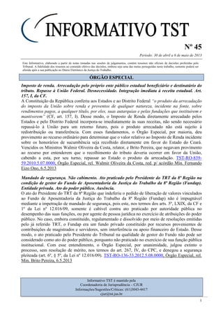 Nº 45
Período: 30 de abril a 6 de maio de 2013
1
Este Informativo, elaborado a partir de notas tomadas nas sessões de julgamentos, contém resumos não oficiais de decisões proferidas pelo
Tribunal. A fidelidade dos resumos ao conteúdo efetivo das decisões, embora seja uma das metas perseguidas neste trabalho, somente poderá ser
aferida após a sua publicação no Diário Eletrônico da Justiça do Trabalho.
ÓÓRRGGÃÃOO EESSPPEECCIIAALL
Imposto de renda. Arrecadação pelo próprio ente público estadual beneficiário e destinatário do
tributo. Repasse à União Federal. Desnecessidade. Integração imediata à receita estadual. Art.
157, I, da CF.
A Constituição da República conferiu aos Estados e ao Distrito Federal “o produto da arrecadação
do imposto da União sobre renda e proventos de qualquer natureza, incidente na fonte, sobre
rendimentos pagos, a qualquer título, por eles, suas autarquias e pelas fundações que instituírem e
mantiverem” (CF, art. 157, I). Desse modo, o Imposto de Renda diretamente arrecadado pelos
Estados e pelo Distrito Federal incorpora-se imediatamente às suas receitas, não sendo necessário
repassá-lo à União para um retorno futuro, pois o produto arrecadado não está sujeito à
redistribuição ou transferência. Com esses fundamentos, o Órgão Especial, por maioria, deu
provimento ao recurso ordinário para determinar que o valor relativo ao Imposto de Renda incidente
sobre os honorários de sucumbência seja recolhido diretamente em favor do Estado do Ceará.
Vencidos os Ministros Walmir Oliveira da Costa, relator, e Brito Pereira, que negavam provimento
ao recurso por entenderem que o recolhimento do tributo deveria ocorrer em favor da União,
cabendo a esta, por seu turno, repassar ao Estado o produto da arrecadação. TST-RO-839-
59.2010.5.07.0000, Órgão Especial, rel. Walmir Oliveira da Costa, red. p/ acórdão Min. Fernando
Eizo Ono, 6.5.2013
Mandado de segurança. Não cabimento. Ato praticado pelo Presidente do TRT da 8ª Região na
condição de gestor do Fundo de Aposentadoria da Justiça do Trabalho da 8ª Região (Fundap).
Entidade privada. Ato do poder público. Ausência.
O ato do Presidente do TRT da 8ª Região que indeferiu o pedido de liberação de valores vinculados
ao Fundo de Aposentadoria da Justiça do Trabalho da 8ª Região (Fundap) não é impugnável
mediante a impetração de mandado de segurança, pois este, nos termos dos arts. 5º, LXIX, da CF e
1º da Lei nº 12.016/09, somente é cabível contra ato praticado por autoridade pública no
desempenho das suas funções, ou por agente de pessoa jurídica no exercício de atribuições do poder
público. No caso, embora constituído, regulamentado e dissolvido por meio de resoluções emitidas
pelo já referido TRT, o Fundap era um fundo privado constituído por recursos provenientes de
contribuições de magistrados e servidores, sem interferência ou apoio financeiro do Estado. Desse
modo, o ato praticado pelo Presidente do Tribunal na qualidade de gestor do Fundo não pode ser
considerado como ato do poder público, porquanto não praticado no exercício de sua função pública
institucional. Com esse entendimento, o Órgão Especial, por unanimidade, julgou extinto o
processo, sem resolução de mérito, nos termos do art. 267, IV, do CPC, e denegou a segurança
pleiteada (art. 6º, § 5º, da Lei nº 12.016/09). TST-RO-136-33.2012.5.08.0000, Órgão Especial, rel.
Min. Brito Pereira, 6.5.2013
Informativo TST é mantido pela
Coordenadoria de Jurisprudência – CJUR
Informações/Sugestões/Críticas: (61)3043-4417
cjur@tst.jus.br
 
