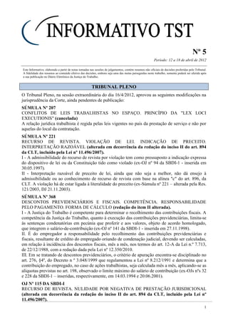 Nº 5
Período: 12 a 18 de abril de 2012
1
Este Informativo, elaborado a partir de notas tomadas nas sessões de julgamentos, contém resumos não oficiais de decisões proferidas pelo Tribunal.
A fidelidade dos resumos ao conteúdo efetivo das decisões, embora seja uma das metas perseguidas neste trabalho, somente poderá ser aferida após
a sua publicação no Diário Eletrônico da Justiça do Trabalho.
TTRRIIBBUUNNAALL PPLLEENNOO
O Tribunal Pleno, na sessão extraordinária do dia 16/4/2012, aprovou as seguintes modificações na
jurisprudência da Corte, ainda pendentes de publicação:
SÚMULA Nº 207
CONFLITOS DE LEIS TRABALHISTAS NO ESPAÇO. PRINCÍPIO DA "LEX LOCI
EXECUTIONIS" (cancelada)
A relação jurídica trabalhista é regida pelas leis vigentes no país da prestação de serviço e não por
aquelas do local da contratação.
SÚMULA Nº 221
RECURSO DE REVISTA. VIOLAÇÃO DE LEI. INDICAÇÃO DE PRECEITO.
INTERPRETAÇÃO RAZOÁVEL (alterada em decorrência da redação do inciso II do art. 894
da CLT, incluído pela Lei nº 11.496/2007).
I - A admissibilidade do recurso de revista por violação tem como pressuposto a indicação expressa
do dispositivo de lei ou da Constituição tido como violado (ex-OJ nº 94 da SBDI-1 - inserida em
30.05.1997).
II - Interpretação razoável de preceito de lei, ainda que não seja a melhor, não dá ensejo à
admissibilidade ou ao conhecimento de recurso de revista com base na alínea "c" do art. 896, da
CLT. A violação há de estar ligada à literalidade do preceito (ex-Súmula nº 221 – alterada pela Res.
121/2003, DJ 21.11.2003).
SÚMULA Nº 368
DESCONTOS PREVIDENCIÁRIOS E FISCAIS. COMPETÊNCIA. RESPONSABILIDADE
PELO PAGAMENTO. FORMA DE CÁLCULO (redação do item II alterada).
I - A Justiça do Trabalho é competente para determinar o recolhimento das contribuições fiscais. A
competência da Justiça do Trabalho, quanto à execução das contribuições previdenciárias, limita-se
às sentenças condenatórias em pecúnia que proferir e aos valores, objeto de acordo homologado,
que integrem o salário-de-contribuição (ex-OJ nº 141 da SBDI-1 - inserida em 27.11.1998).
II. É do empregador a responsabilidade pelo recolhimento das contribuições previdenciárias e
fiscais, resultante de crédito do empregado oriundo de condenação judicial, devendo ser calculadas,
em relação à incidência dos descontos fiscais, mês a mês, nos termos do art. 12-A da Lei n.º 7.713,
de 22/12/1988, com a redação dada pela Lei nº 12.350/2010.
III. Em se tratando de descontos previdenciários, o critério de apuração encontra-se disciplinado no
art. 276, §4º, do Decreto n º 3.048/1999 que regulamentou a Lei nº 8.212/1991 e determina que a
contribuição do empregado, no caso de ações trabalhistas, seja calculada mês a mês, aplicando-se as
alíquotas previstas no art. 198, observado o limite máximo do salário de contribuição (ex-OJs nºs 32
e 228 da SBDI-1 – inseridas, respectivamente, em 14.03.1994 e 20.06.2001).
OJ Nº 115 DA SBDI-I
RECURSO DE REVISTA. NULIDADE POR NEGATIVA DE PRESTAÇÃO JURISDICIONAL
(alterada em decorrência da redação do inciso II do art. 894 da CLT, incluído pela Lei nº
11.496/2007).
 