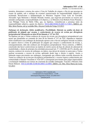 IInnffoorrmmaattiivvoo TTSSTT -- nnºº 4466
Período: 7 a 13 de maio de 2013
2
turmária, determinar o retorno dos autos à Vara do Trabalho de origem, a fim de que prossiga no
exame do pedido, sob o enfoque da eventual caracterização de responsabilidade subjetiva da
reclamada. Ressalvaram a fundamentação os Ministros Augusto César Leite de Carvalho,
Alexandre Agra Belmonte e Delaíde Miranda Arantes, que negavam provimento ao recurso por
entender configurada a responsabilidade civil objetiva, e os Ministros José Roberto Freire Pimenta e
Luiz Philippe Vieira de Mello Filho, que, na hipótese, vislumbravam a presença tanto da
responsabilidade subjetiva, quanto da objetiva. TST-E-RR-99300-59.2007.5.17.0011, SBDI-I, rel.
Min. Brito Pereira, red. p/ acórdão Min. Aloysio Corrêa da Veiga, 9.5.2013
Embargos de declaração. Efeito modificativo. Possibilidade. Omissão na análise da fonte de
publicação do julgado que ensejou o conhecimento do recurso de revista por divergência
jurisprudencial. Desatenção ao item III da Súmula n° 337 do TST.
Na hipótese em que a Turma conheceu do recurso de revista, por divergência jurisprudencial com
aresto que desatendeu ao comando do item III da Súmula nº 337 do TST, impunha-se imprimir
efeito modificativo aos embargos de declaração opostos com o fim de configurar omissão na análise
do aspecto alusivo à fonte de publicação do julgado que ensejou o conhecimento da revista, e,
consequentemente, dela não conhecer por divergência jurisprudencial. Nesse contexto, a SBDI-I,
concluindo não haver controvérsias na matéria de mérito acerca da base de cálculo do adicional de
insalubridade, e diante do princípio da celeridade processual (art. 5°, LXXVIII, da CF), decidiu, por
maioria, conhecer do recurso de embargos, no tópico, mas deixar de remeter os autos para a Turma
analisar novamente o recurso de revista, aplicando desde logo o direito à espécie. Assim, a
Subseção negou provimento aos embargos, consignando que embora tenha ocorrido desacerto da
Turma ao conhecer da revista por divergência jurisprudencial, o recurso lograva conhecimento por
contrariedade à Súmula Vinculante nº 4 do STF e consequente provimento para julgar improcedente
a reclamação trabalhista nos termos da conclusão do acórdão embargado. Vencido o Ministro João
Oreste Dalazen. TST-E-ED-RR-52100-08.2008.5.22.0003, SBDI-I, rel. Min. Dora Maria da Costa,
9.5.2013
Informativo TST é mantido pela
Coordenadoria de Jurisprudência – CJUR
Informações/Sugestões/Críticas: (61)3043-4417
cjur@tst.jus.br
 