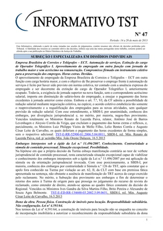 Nº 47
Período: 14 a 20 de maio de 2013
1
Este Informativo, elaborado a partir de notas tomadas nas sessões de julgamentos, contém resumos não oficiais de decisões proferidas pelo
Tribunal. A fidelidade dos resumos ao conteúdo efetivo das decisões, embora seja uma das metas perseguidas neste trabalho, somente poderá ser
aferida após a sua publicação no Diário Eletrônico da Justiça do Trabalho.
SSUUBBSSEEÇÇÃÃOO II EESSPPEECCIIAALLIIZZAADDAA EEMM DDIISSSSÍÍDDIIOOSS IINNDDIIVVIIDDUUAAIISS
Empresa Brasileira de Correios e Telégrafos – ECT. Automação de serviços. Extinção do cargo
de Operador Telegráfico I. Aproveitamento do empregado em outra função com jornada de
trabalho maior e sem acréscimo na remuneração. Compromisso firmado em instrumento coletivo
para a preservação dos empregos. Horas extras. Devidas.
O aproveitamento de empregado da Empresa Brasileira de Correios e Telégrafos – ECT em outra
função com carga horária maior, e com o objetivo de lhe preservar o emprego frente à automação de
serviços é lícito por haver sido previsto em norma coletiva, ter contado com a anuência expressa do
empregado e ser decorrente da extinção do cargo de Operador Telegráfico I, anteriormente
ocupado. Todavia, a exigência de jornada superior na nova função, sem o correspondente acréscimo
salarial, importa em diminuição do salário-hora do empregado, a ensejar o pagamento das horas
excedentes à jornada anterior como extras. Embora o art. 7.º, VI, da CF admita a possibilidade de
redução salarial mediante negociação coletiva, na espécie, o acordo coletivo estabelecia tão somente
o reaproveitamento e a requalificação dos empregados para as novas atividades, sem qualquer
previsão de redução salarial. Com esse entendimento, a SBDI-I, por unanimidade, conheceu dos
embargos, por divergência jurisprudencial e, no mérito, por maioria, negou-lhes provimento.
Vencidos totalmente os Ministros Renato de Lacerda Paiva, relator, Antônio José de Barros
Levenhagen e Aloysio Corrêa da Veiga, que excluíam o pagamento das horas extras e reflexos, e,
parcialmente, os Ministros Luiz Philippe Vieira de Mello Filho, Lelio Bentes Corrêa e Augusto
César Leite de Carvalho, os quais deferiam o pagamento das horas excedentes de forma simples,
sem o respectivo adicional. TST-E-RR-52900-81.2006.5.04.0011, SBDI-I, rel. Min. Renato de
Lacerda Paiva, red. p/ acórdão Min. João Oreste Dalazen, 16.5.2013
Embargos interpostos sob a égide da Lei n.º 11.496/2007. Conhecimento. Contrariedade a
súmula de conteúdo processual. Situação excepcional. Possibilidade.
Na hipótese em que a própria decisão da Turma esboça manifestação contrária ao teor de verbete
jurisprudencial de conteúdo processual, resta caracterizada situação excepcional capaz de viabilizar
o conhecimento dos embargos interpostos sob a égide da Lei n.º 11.496/2007 por má aplicação da
súmula ou da orientação jurisprudencial invocada. Com esse posicionamento, a SBDI-I, por
maioria, conheceu dos embargos por contrariedade à Súmula n.º 126 do TST, após constatar que o
apelo fora conhecido na Turma por violação ao art. 62, II, da CLT com base em premissa fática
apresentada na sentença, não obstante a ausência de manifestação do TRT acerca do cargo exercido
pelo reclamante. No mérito, a Subseção deu provimento aos embargos a fim de determinar o
retorno dos autos à Turma de origem para que prossiga no julgamento do recurso de revista do
reclamado, como entender de direito, atendo-se apenas ao quadro fático constante da decisão do
Regional. Vencidos os Ministros Ives Gandra da Silva Martins Filho, Brito Pereira e Alexandre de
Souza Agra Belmonte. TST-E-ED-RR-134600-03.2002.5.09.0651, SBDI-I, rel. Min. Augusto
César Leite de Carvalho, 16.5.2013
Dono da obra. Pessoa física. Construção de imóveis para locação. Responsabilidade subsidiária.
Não configuração. Lei nº 4.591/64.
Nos termos da Lei nº 4.591/64, a construção de imóveis para locação não se enquadra no conceito
de incorporação imobiliária a autorizar o reconhecimento da responsabilidade subsidiária da dona
 