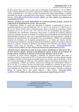 IInnffoorrmmaattiivvoo TTSSTT -- nnºº 4477
Período: 14 a 20 de maio de 2013
2
da obra, pessoa física, com base na parte final da Orientação Jurisprudencial nº 191 da SBDI-I.
Assim, a referida Subseção, por maioria, conheceu dos embargos, por contrariedade ao mencionado
verbete jurisprudencial, e, no mérito, deu-lhes provimento para julgar improcedentes os pedidos
formulados em relação à reclamada Ilma Cortina Ramos. Vencido o Ministro José Roberto Freire
Pimenta. TST-E-RR-214700-44.2008.5.12.0038, SBDI-I, rel. Min. Alberto Luiz Bresciani de
Fontan Pereira,16.5.2013
Sindicato. Substituto processual. Requerimento de assistência judiciária gratuita. Ausência de
comprovação de insuficiência de recursos. Não concessão.
O ordenamento jurídico, ao tempo que determina ao sindicato a manutenção de serviço de
assistência judiciária aos seus associados (art. 514, “b”, da CLT, art. 14 da Lei nº 5.584/70 e art. 8º,
III, da CF), oferece receitas para a consecução desse objetivo, oriundas da contribuição sindical
obrigatória (art. 8º, IV, da CF e arts. 578 a 670 da CLT), das mensalidades dos associados e,
eventualmente, das contribuições assistenciais. Desse modo, a concessão de assistência judiciária
gratuita ao sindicato que atua na condição de substituto processual depende da demonstração de
impossibilidade financeira de arcar com a responsabilidade legal, não sendo bastante a juntada de
declaração de hipossuficiência dos substituídos. Com esse fundamento, a SBDI-I, por unanimidade,
conheceu dos embargos, por divergência jurisprudencial, e, no mérito, por maioria, deu-lhes
provimento para restabelecer a decisão do Regional que indeferiu o pedido de assistência judiciária
gratuita ao sindicato. Vencidos os Ministros José Roberto Freire Pimenta, Lelio Bentes Corrêa,
Augusto César Leite de Carvalho e Delaíde Miranda Arantes. TST-E-ED-RR-25100-
77.2009.5.09.0094, SBDI-I, rel. Min. Alberto Luiz Bresciani de Fontan Pereira,16.5.2013
Adicional noturno. Majoração por meio de norma coletiva. Substituição do adicional de 20% e
da hora noturna reduzida. Ausência de disciplinamento quanto às horas em prorrogação da
jornada noturna. Incidência do adicional convencionado. Súmula nº 60, II, do TST.
A existência de norma coletiva regulando a majoração do adicional noturno, para efeito de
supressão exclusiva do percentual de 20% e da hora noturna reduzida, sem fazer qualquer menção
ao trabalho realizado em prorrogação da jornada noturna, faz incidir o item II da Súmula nº 60 do
TST às horas prorrogadas, de modo que a elas também se aplica o percentual convencionado. Com
esse entendimento, a SBDI-I, por maioria, conheceu dos embargos por contrariedade à Súmula nº
60, II, do TST, e, no mérito, deu-lhes provimento para restabelecer a sentença na parte em que
deferiu o pedido de condenação ao pagamento do adicional noturno convencional de 45% sobre as
horas laboradas das cinco horas às seis horas e quarenta e cinco minutos. Vencidos os Ministros
Renato de Lacerda Paiva, João Oreste Dalazen e Brito Pereira. TST-E-RR-109300-
34.2009.5.15.0099, SBDI-I, rel. Min. Alberto Luiz Bresciani de Fontan Pereira, 16.5.2013
Informativo TST é mantido pela
Coordenadoria de Jurisprudência – CJUR
Informações/Sugestões/Críticas: (61)3043-4417
cjur@tst.jus.br
 