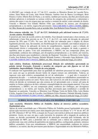 IInnffoorrmmaattiivvoo TTSSTT -- nnºº 4488
Período: 21 a 27 de maio de 2013
2
11.496/2007, por violação do art. 317 da CLT, vencidos os Ministros Renato de Lacerda Paiva,
relator, Dora Maria da Costa, João Oreste Dalazen, Antônio José de Barros Levenhagen, Brito
Pereira e Carlos Alberto Reis de Paula, e, no mérito, também por maioria, deu-lhes provimento para
declarar aplicáveis à reclamante as normas coletivas da categoria dos professores e determinar o
retorno dos autos à vara de origem para que analise o restante do mérito, como entender de direito.
Vencido o Ministro Ives Gandra Martins Filho que conhecia do recurso, por divergência
jurisprudencial, e, no mérito, negava-lhe provimento. TST-E-RR-8000-71.2003.5.10.0004, SBDI-I,
rel. Min. Renato de Lacerda Paiva, red. p/ acórdão Min. José Roberto Freire Pimenta, 23.5.2013
Hora noturna reduzida. Art. 73, §1º da CLT. Substituição pelo adicional noturno de 37,14%.
Acordo coletivo. Possibilidade.
É possível, por meio de acordo coletivo de trabalho, fixar duração normal para a hora noturna, em
substituição à hora ficta prevista no art. 73, § 1º, da CLT, em razão da elevação do adicional
noturno de 20% para 37,14%. No caso, não há falar em subtração pura e simples de direito
legalmente previsto, mas, tão-somente, em flexibilização do seu conteúdo, sem traduzir prejuízo ao
empregado. Trata-se da aplicação da teoria do conglobamento, segundo a qual a redução de
determinado direito é compensada pela concessão de outras vantagens, de modo a garantir o
equilíbrio entre as partes. Com esse entendimento, a SBDI-I, em sua composição plena, por
unanimidade, conheceu dos embargos, por divergência jurisprudencial, e, no mérito, por maioria,
deu-lhes provimento para restabelecer a decisão do Regional. Vencidos os Ministros Lelio Bentes
Corrêa, José Roberto Freire Pimenta, Delaíde Miranda Arantes e Alexandre Agra Belmonte. TST-
E-ED-RR-31600-45.2007.5.04.0232, SBDI-I, rel. Min. Aloysio Corrêa da Veiga, 23.5.2013
Ação coletiva. Sindicato. Substituição processual. Relação dos substituídos apresentada na
petição inicial. Execução. Extensão a membro da categoria que não figurou no rol dos
substituídos. Impossibilidade. Violação da coisa julgada.
O sindicato tem legitimidade para atuar na qualidade de substituto processual de toda a categoria
nos casos em que se pretende discutir lesões de origem comum aos substituídos. Todavia, ao
ingressar com ação coletiva acompanhada do rol de substituídos — o qual não é essencial à
propositura da ação — o sindicato opta por restringir sua atuação aos trabalhadores enumerados na
lista que ele próprio juntou aos autos. Nesse caso, não é possível, em sede de execução, estender os
efeitos da decisão ao reclamante que não constou do rol apresentado com a inicial, sob pena de
ampliar os limites subjetivos da lide e afrontar a intangibilidade da coisa julgada material. Com esse
entendimento, a SBDI-I, em sua composição plena, conheceu dos embargos, por divergência
jurisprudencial, e, no mérito, por maioria, deu-lhes provimento para restabelecer o acórdão do
Regional, no particular. Vencidos os Ministros Luiz Philippe Vieira de Mello Filho, Lelio Bentes
Corrêa, Augusto César Leite de Carvalho, José Roberto Freire Pimenta e Delaíde Miranda Arantes.
TST-E-ED-RR-9849840-70.2006.5.09.0011, SBDI-I, rel. Min. Aloysio Corrêa da Veiga, 23.5.2013
SSUUBBSSEEÇÇÃÃOO IIII EESSPPEECCIIAALLIIZZAADDAA EEMM DDIISSSSÍÍDDIIOOSS IINNDDIIVVIIDDUUAAIISS
Ação rescisória. Ministério Público do Trabalho. Defesa de interesse público secundário.
Ilegitimidade ativa.
Apesar de restar consolidado que o Ministério Público do Trabalho possui legitimidade ativa para
ajuizar ação rescisória em outros casos além daqueles previstos nas alíneas “a” e “b” do art. 487, III
do CPC (Súmula nº 407 do TST), a atuação do Parquet está restrita à defesa de interesses públicos
primários. Assim, no caso em que a ação rescisória foi proposta sob a alegação de ausência de
exame, na decisão rescindenda, da prejudicial de prescrição suscitada pela reclamada, não há
legitimidade do MPT, pois a pretensão não se confunde com a defesa da completa prestação
jurisdicional, mas com a defesa do patrimônio da empresa pública, configurando, portanto, interesse
público secundário. Com esse entendimento, a SBDI-II, por unanimidade, conheceu do recurso
ordinário e, no mérito, deu-lhe provimento para declarar a ilegitimidade ativa do Ministério Público,
MPT
Proporcio
nalidade
 