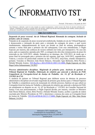 Nº 49
Período: 28 de maio a 3 de junho de 2013
1
Este Informativo, elaborado a partir de notas tomadas nas sessões de julgamentos, contém resumos não oficiais de decisões proferidas pelo
Tribunal. A fidelidade dos resumos ao conteúdo efetivo das decisões, embora seja uma das metas perseguidas neste trabalho, somente poderá ser
aferida após a sua publicação no Diário Eletrônico da Justiça do Trabalho.
ÓÓRRGGÃÃOO EESSPPEECCIIAALL
Suspensão de prazo recursal. Ato de Tribunal Regional. Retomada da contagem. Inclusão de
feriados e fins de semana.
Tratando-se de suspensão de prazo recursal pré-estabelecida, fundada em ato de Tribunal Regional,
é desnecessária a intimação da parte para a retomada da contagem do prazo, a qual ocorre
imediatamente, independentemente de recair em feriado ou final de semana, prorrogando-se
somente o termo final para o primeiro dia útil subsequente. Com esse entendimento, o Órgão
Especial, por maioria, não conheceu do recurso ordinário da União, por intempestivo. No caso dos
autos, após as suspensões operadas pelo TRT, a contagem dos dois dias remanescentes do prazo foi
reiniciada no dia 14/01/2012, sábado, findando-se no domingo, dia 15/01/2012, de modo que o
termo final foi prorrogado para o primeiro dia útil seguinte, qual seja, 16/01/2012, segunda-feira.
Todavia, o recurso foi protocolado somente no dia 17/01/2012, terça-feira, estando intempestivo,
portanto. Vencidos os Ministros João Oreste Dalazen, Alexandre Agra Belmonte, Brito Pereira e
Delaíde Miranda Arantes. TST-ReeNec e RO-29300-82.2005.5.01.0000, Órgão Especial, rel. Min.
Hugo Carlos Scheuermann, 3.6.2013
Processo administrativo disciplinar. Magistrado de primeiro grau. Ausência de quórum no
Tribunal Regional do Trabalho. Elaboração do relatório que antecede a abertura do PAD.
Competência do Corregedor-Geral da Justiça do Trabalho. Art. 14, §2º da Resolução n.º
135/2011 do CNJ.
A ausência de quórum no Tribunal Regional para deliberar acerca da abertura de processo
administrativo disciplinar envolvendo magistrado de primeiro grau desloca para o Tribunal Superior
do Trabalho a competência acerca da instauração do referido processo, hipótese em que caberá ao
Corregedor-Geral da Justiça do Trabalho a elaboração do relatório que antecede a abertura do PAD,
em atendimento ao disposto no art. 14, §2º da Resolução n.º 135/2011 do Conselho Nacional de
Justiça. Com esse posicionamento, o Órgão Especial decidiu, por maioria, vencidos os Ministros
João Oreste Dalazen, relator, Brito Pereira e Delaíde Miranda Arantes, acolher a questão de ordem
suscitada pelo Ministro Presidente do TST e determinar a remessa dos autos ao Corregedor-Geral
da Justiça do Trabalho. TST-PA-44700.48.2012.5.17.0000, Órgão Especial, rel. Min. João Oreste
Dalazen, 3.6.2013
Informativo TST é mantido pela
Coordenadoria de Jurisprudência – CJUR
Informações/Sugestões/Críticas: (61)3043-4417
cjur@tst.jus.br
 