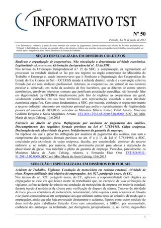 Nº 50
Período: 4 a 11 de junho de 2013
1
Este Informativo, elaborado a partir de notas tomadas nas sessões de julgamentos, contém resumos não oficiais de decisões proferidas pelo
Tribunal. A fidelidade dos resumos ao conteúdo efetivo das decisões, embora seja uma das metas perseguidas neste trabalho, somente poderá ser
aferida após a sua publicação no Diário Eletrônico da Justiça do Trabalho.
SSEEÇÇÃÃOO EESSPPEECCIIAALLIIZZAADDAA EEMM DDIISSSSÍÍDDIIOOSS CCOOLLEETTIIVVOOSS
Sindicato e organização de cooperativas. Não vinculação a determinada atividade econômica.
Legitimidade ad processum. Orientação Jurisprudencial nº. 15 da SDC.
Nos termos da Orientação Jurisprudencial n.º 15 da SDC, a comprovação da legitimidade ad
processum da entidade sindical se faz por seu registro no órgão competente do Ministério do
Trabalho e Emprego e, sendo incontroverso que o Sindicato e Organização das Cooperativas do
Estado do Rio Grande do Sul – OCERGS atende à referida diretriz, válida é a convenção coletiva
firmada por ele com sindicato profissional. Ademais, as cooperativas, em virtude de sua natureza
peculiar e, sobretudo, em razão da ausência de fins lucrativos, que as diferem de outros setores
econômicos, envolvem interesses comuns que justificam associação específica, não havendo falar
em ilegitimidade da OCERGS simplesmente pelo fato de englobar as cooperativas em geral,
validamente existentes em sua base territorial, sem representação vinculada a uma atividade
econômica específica. Com esses fundamentos, a SDC, por maioria, conheceu e negou provimento
a recurso ordinário interposto por sindicato patronal que pedia o reconhecimento da ilegitimidade
passiva ad causam da OCERGS, vencidos os Ministros Márcio Eurico Vitral Amaro, Mauricio
Godinho Delgado e Kátia Magalhães Arruda. TST-RO-12542-68.2010.5.04.0000, SDC, rel. Min.
Maria de Assis Calsing, 10.6.2013
Exercício do direito de greve. Deflagração por ausência de pagamento dos salários.
Descumprimento dos requisitos formais previstos na Lei nº 7.783/1989. Culpa recíproca.
Declaração de não abusividade da greve. Indeferimento da garantia de emprego.
Na hipótese em que a greve foi deflagrada por ausência de pagamento dos salários, mas sem o
cumprimento dos requisitos formais previstos no art. 4º e § 1º, da Lei nº 7.783/1989, a SDC,
concluindo pela existência de culpa recíproca, decidiu, por unanimidade, conhecer do recurso
ordinário e, no mérito, por maioria, dar-lhe provimento parcial para afastar a declaração de
abusividade da greve, mas indeferir o pleito da garantia de emprego. Vencidos, parcialmente, os
Ministros Maria de Assis Calsing, relatora, e Fernando Eizo Ono. TST-RO-9011-
91.2011.5.02.0000, SDC, rel. Min. Maria de Assis Calsing, 10.6.2013
SSUUBBSSEEÇÇÃÃOO II EESSPPEECCIIAALLIIZZAADDAA EEMM DDIISSSSÍÍDDIIOOSS IINNDDIIVVIIDDUUAAIISS
Acidente de Trabalho. Vigilante. Condução de motocicleta em rodovia estadual. Atividade de
risco. Responsabilidade civil objetiva do empregador. Art. 927, parágrafo único, do CC.
Nos termos do art. 927, parágrafo único, do CC, aplica-se a responsabilidade civil objetiva ao
empregador no caso em que houve morte do trabalhador que, no exercício de suas atribuições de
vigilante, sofreu acidente de trânsito na condução de motocicleta da empresa em rodovia estadual,
durante trajeto à residência de cliente para verificação de disparo de alarme. Trata-se de atividade
de risco, pois os condutores de motocicleta, notoriamente, estão sujeitos a mais acidentes de trânsito
e de piores consequências em comparação aos que utilizam outros tipos de veículos, de modo que o
empregador, ainda que não haja provocado diretamente o acidente, figurou como autor mediato do
dano sofrido pelo trabalhador falecido. Com esse entendimento, a SBDI-I, por unanimidade,
conheceu dos embargos da reclamada, por divergência jurisprudencial, e, no mérito, negou-lhes
 