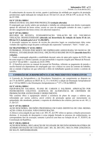 IInnffoorrmmaattiivvoo TTSSTT -- nnºº 55
Período: 12 a 18 de abril de 2012
2
O conhecimento do recurso de revista, quanto à preliminar de nulidade por negativa de prestação
jurisdicional, supõe indicação de violação do art. 832 da CLT, do art. 458 do CPC ou do art. 93, IX,
da CF/1988.
OJ Nº 235 DA SBDI-I
HORAS EXTRAS. SALÁRIO POR PRODUÇÃO (redação alterada)
O empregado que recebe salário por produção e trabalha em sobrejornada tem direito à percepção
apenas do adicional de horas extras, exceto no caso do empregado cortador de cana, a quem é
devido o pagamento das horas extras e do adicional respectivo.
OJ Nº 257 DA SBDI-I
RECURSO DE REVISTA. FUNDAMENTAÇÃO. VIOLAÇÃO DE LEI. VOCÁBULO
VIOLAÇÃO. DESNECESSIDADE (alterada em decorrência da redação do inciso II do art.
894 da CLT, incluído pela Lei nº 11.496/2007).
A invocação expressa no recurso de revista dos preceitos legais ou constitucionais tidos como
violados não significa exigir da parte a utilização das expressões "contrariar", "ferir", "violar", etc.
OJ TRANSITÓRIA Nº 42 DA SBDI-I
PETROBRAS. PENSÃO POR MORTE DO EMPREGADO ASSEGURADA NO MANUAL DE
PESSOAL. ESTABILIDADE DECENAL. OPÇÃO PELO REGIME DO FGTS (inserido item II à
redação).
I - Tendo o empregado adquirido a estabilidade decenal, antes de optar pelo regime do FGTS, não
há como negar-se o direito à pensão, eis que preenchido o requisito exigido pelo Manual de Pessoal.
(ex-OJ nº 166 da SDI-1 - inserida em 26.03.1999)
II - O benefício previsto no manual de pessoal da Petrobras, referente ao pagamento de pensão e
auxílio-funeral aos dependentes do empregado que vier a falecer no curso do contrato de trabalho,
não se estende à hipótese em que sobrevém o óbito do trabalhador quando já extinto o contrato de
trabalho.
CCOOMMIISSSSÃÃOO DDEE JJUURRIISSPPRRUUDDÊÊNNCCIIAA EE DDEE PPRREECCEEDDEENNTTEESS NNOORRMMAATTIIVVOOSS
A Comissão de Jurisprudência e de Precedentes Normativos, em cumprimento ao disposto no
art.175 do RITST, publicou no DEJT de 12, 13 e 16/4/2012 a edição da Orientação Jurisprudencial
de n.º 418 da SBDI-I e das Orientações Jurisprudenciais n.os
157 e 158 da SBDI-II:
OJ Nº 418 DA SBDI-I
EQUIPARAÇÃO SALARIAL. PLANO DE CARGOS E SALÁRIOS. APROVAÇÃO POR
INSTRUMENTO COLETIVO. AUSÊNCIA DE ALTERNÂNCIA DE CRITÉRIOS DE
PROMOÇÃO POR ANTIGUIDADE E MERECIMENTO.
Não constitui óbice à equiparação salarial a existência de plano de cargos e salários que,
referendado por norma coletiva, prevê critério de promoção apenas por merecimento ou
antiguidade, não atendendo, portanto, o requisito de alternância dos critérios, previsto no art. 461, §
2º, da CLT.
OJ Nº 157 DA SBDI-II
AÇÃO RESCISÓRIA. DECISÕES PROFERIDAS EM FASES DISTINTAS DE UMA MESMA
AÇÃO. COISA JULGADA. NÃO CONFIGURAÇÃO.
A ofensa à coisa julgada de que trata o art. 485, IV, do CPC refere-se apenas a relações processuais
distintas. A invocação de desrespeito à coisa julgada formada no processo de conhecimento, na
correspondente fase de execução, somente é possível com base na violação do art. 5º, XXXVI, da
Constituição da República.
OJ Nº 158 DA SBDI-II
AÇÃO RESCISÓRIA. DECLARAÇÃO DE NULIDADE DE DECISÃO HOMOLOGATÓRIA DE
ACORDO EM RAZÃO DE COLUSÃO (ART. 485, III, DO CPC). MULTA POR LITIGÂNCIA
DE MÁ-FÉ. IMPOSSIBILIDADE.
 