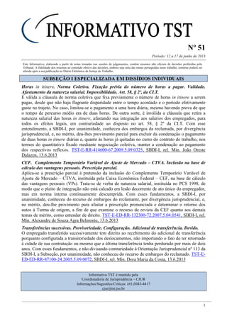 Nº 51
Período: 12 a 17 de junho de 2013
1
Este Informativo, elaborado a partir de notas tomadas nas sessões de julgamentos, contém resumos não oficiais de decisões proferidas pelo
Tribunal. A fidelidade dos resumos ao conteúdo efetivo das decisões, embora seja uma das metas perseguidas neste trabalho, somente poderá ser
aferida após a sua publicação no Diário Eletrônico da Justiça do Trabalho.
SSUUBBSSEEÇÇÃÃOO II EESSPPEECCIIAALLIIZZAADDAA EEMM DDIISSSSÍÍDDIIOOSS IINNDDIIVVIIDDUUAAIISS
Horas in itinere. Norma Coletiva. Fixação prévia do número de horas a pagar. Validade.
Afastamento da natureza salarial. Impossibilidade. Art. 58, § 2º, da CLT.
É válida a cláusula de norma coletiva que fixa previamente o número de horas in itinere a serem
pagas, desde que não haja flagrante disparidade entre o tempo acordado e o período efetivamente
gasto no trajeto. No caso, limitou-se o pagamento a uma hora diária, mesmo havendo prova de que
o tempo de percurso médio era de duas horas. De outra sorte, é inválida a cláusula que retira a
natureza salarial das horas in itinere, afastando sua integração aos salários dos empregados, para
todos os efeitos legais, em contrariedade ao disposto no art. 58, § 2º da CLT. Com esse
entendimento, a SBDI-I, por unanimidade, conheceu dos embargos da reclamada, por divergência
jurisprudencial, e, no mérito, deu-lhes provimento parcial para excluir da condenação o pagamento
de duas horas in itinere diárias e, quanto às horas já quitadas no curso do contrato de trabalho, nos
termos do quantitativo fixado mediante negociação coletiva, manter a condenação ao pagamento
dos respectivos reflexos. TST-E-RR-414600-67.2009.5.09.0325, SBDI-I, rel. Min. João Oreste
Dalazen, 13.6.2013
CEF. Complemento Temporário Variável de Ajuste de Mercado – CTVA. Inclusão na base de
cálculo das vantagens pessoais. Prescrição parcial.
Aplica-se a prescrição parcial à pretensão da inclusão do Complemento Temporário Variável de
Ajuste de Mercado – CTVA, instituída pela Caixa Econômica Federal – CEF, na base de cálculo
das vantagens pessoais (VPs). Trata-se de verba de natureza salarial, instituída no PCS 1998, de
modo que o pleito de integração não está calcado em lesão decorrente de ato único do empregador,
mas em norma interna continuamente descumprida. Com esses fundamentos, a SBDI-I, por
unanimidade, conheceu do recurso de embargos do reclamante, por divergência jurisprudencial, e,
no mérito, deu-lhe provimento para afastar a prescrição pronunciada e determinar o retorno dos
autos à Turma de origem, a fim de que examine o recurso de revista da CEF quanto aos demais
temas de mérito, como entender de direito. TST-E-ED-RR-132300-72.2007.5.04.0541, SBDI-I, rel.
Min. Alexandre de Souza Agra Belmonte, 13.6.2013
Transferências sucessivas. Provisoriedade. Configuração. Adicional de transferência. Devido.
O empregado transferido sucessivamente tem direito ao recebimento do adicional de transferência
porquanto configurada a transitoriedade dos deslocamentos, não importando o fato de ter retornado
à cidade de sua contratação ou mesmo que a última transferência tenha perdurado por mais de dois
anos. Com esses fundamentos, e não divisando contrariedade à Orientação Jurisprudencial nº 113 da
SBDI-I, a Subseção, por unanimidade, não conheceu do recurso de embargos do reclamado. TST-E-
ED-ED-RR-87100-24.2005.5.09.0072, SBDI-I, rel. Min. Dora Maria da Costa, 13.6.2013
Informativo TST é mantido pela
Coordenadoria de Jurisprudência – CJUR
Informações/Sugestões/Críticas: (61)3043-4417
cjur@tst.jus.br
 