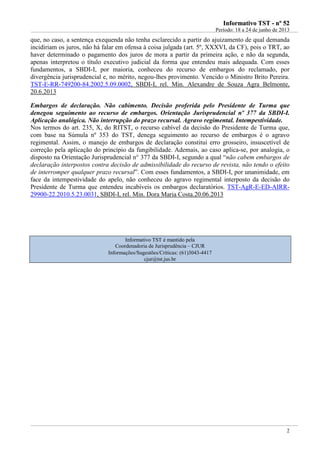 IInnffoorrmmaattiivvoo TTSSTT -- nnºº 5522
Período: 18 a 24 de junho de 2013
2
que, no caso, a sentença exequenda não tenha esclarecido a partir do ajuizamento de qual demanda
incidiriam os juros, não há falar em ofensa à coisa julgada (art. 5º, XXXVI, da CF), pois o TRT, ao
haver determinado o pagamento dos juros de mora a partir da primeira ação, e não da segunda,
apenas interpretou o título executivo judicial da forma que entendeu mais adequada. Com esses
fundamentos, a SBDI-I, por maioria, conheceu do recurso de embargos do reclamado, por
divergência jurisprudencial e, no mérito, negou-lhes provimento. Vencido o Ministro Brito Pereira.
TST-E-RR-749200-84.2002.5.09.0002, SBDI-I, rel. Min. Alexandre de Souza Agra Belmonte,
20.6.2013
Embargos de declaração. Não cabimento. Decisão proferida pelo Presidente de Turma que
denegou seguimento ao recurso de embargos. Orientação Jurisprudencial nº 377 da SBDI-I.
Aplicação analógica. Não interrupção do prazo recursal. Agravo regimental. Intempestividade.
Nos termos do art. 235, X, do RITST, o recurso cabível da decisão do Presidente de Turma que,
com base na Súmula nº 353 do TST, denega seguimento ao recurso de embargos é o agravo
regimental. Assim, o manejo de embargos de declaração constitui erro grosseiro, insuscetível de
correção pela aplicação do princípio da fungibilidade. Ademais, ao caso aplica-se, por analogia, o
disposto na Orientação Jurisprudencial n° 377 da SBDI-I, segundo a qual “não cabem embargos de
declaração interpostos contra decisão de admissibilidade do recurso de revista, não tendo o efeito
de interromper qualquer prazo recursal”. Com esses fundamentos, a SBDI-I, por unanimidade, em
face da intempestividade do apelo, não conheceu do agravo regimental interposto da decisão do
Presidente de Turma que entendeu incabíveis os embargos declaratórios. TST-AgR-E-ED-AIRR-
29900-22.2010.5.23.0031, SBDI-I, rel. Min. Dora Maria Costa.20.06.2013
Informativo TST é mantido pela
Coordenadoria de Jurisprudência – CJUR
Informações/Sugestões/Críticas: (61)3043-4417
cjur@tst.jus.br
 