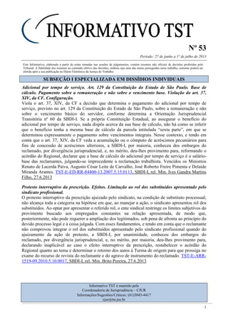 Nº 53
Período: 27 de junho a 1º de julho de 2013
1
Este Informativo, elaborado a partir de notas tomadas nas sessões de julgamentos, contém resumos não oficiais de decisões proferidas pelo
Tribunal. A fidelidade dos resumos ao conteúdo efetivo das decisões, embora seja uma das metas perseguidas neste trabalho, somente poderá ser
aferida após a sua publicação no Diário Eletrônico da Justiça do Trabalho.
SSUUBBSSEEÇÇÃÃOO II EESSPPEECCIIAALLIIZZAADDAA EEMM DDIISSSSÍÍDDIIOOSS IINNDDIIVVIIDDUUAAIISS
Adicional por tempo de serviço. Art. 129 da Constituição do Estado de São Paulo. Base de
cálculo. Pagamento sobre a remuneração e não sobre o vencimento base. Violação do art. 37,
XIV, da CF. Configuração.
Viola o art. 37, XIV, da CF a decisão que determina o pagamento do adicional por tempo de
serviço, previsto no art. 129 da Constituição do Estado de São Paulo, sobre a remuneração e não
sobre o vencimento básico do servidor, conforme determina a Orientação Jurisprudencial
Transitória nº 60 da SBDI-I. Se a própria Constituição Estadual, ao assegurar o benefício do
adicional por tempo de serviço, nada dispôs acerca da sua base de cálculo, não há como se inferir
que o benefício tenha a mesma base de cálculo da parcela intitulada “sexta parte”, em que se
determinou expressamente o pagamento sobre vencimentos integrais. Nesse contexto, e tendo em
conta que o art. 37, XIV, da CF veda a acumulação ou o cômputo de acréscimos pecuniários para
fins de concessão de acréscimos ulteriores, a SBDI-I, por maioria, conheceu dos embargos do
reclamado, por divergência jurisprudencial, e, no mérito, deu-lhes provimento para, reformando o
acórdão do Regional, declarar que a base de cálculo do adicional por tempo de serviço é o salário-
base das reclamantes, julgando-se improcedente a reclamação trabalhista. Vencidos os Ministros
Renato de Lacerda Paiva, Augusto César Leite de Carvalho, José Roberto Freire Pimenta e Delaíde
Miranda Arantes. TST-E-ED-RR-84400-13.2007.5.15.0113, SBDI-I, rel. Min. Ives Gandra Martins
Filho, 27.6.2013
Protesto interruptivo da prescrição. Efeitos. Limitação ao rol dos substituídos apresentado pelo
sindicato profissional.
O protesto interruptivo da prescrição ajuizado pelo sindicato, na condição de substituto processual,
não alcança toda a categoria na hipótese em que, ao manejar a ação, o sindicato apresentou rol dos
substituídos. Ao optar por apresentar o referido rol, o ente sindical restringe os limites subjetivos do
provimento buscado aos empregados constantes na relação apresentada, de modo que,
posteriormente, não pode requerer a ampliação dos legitimados, sob pena de afronta ao princípio do
devido processo legal e à coisa julgada. Com esses fundamentos, e tendo em conta que o reclamante
não comprovou integrar o rol dos substituídos apresentado pelo sindicato profissional quando do
ajuizamento da ação de protesto, a SBDI-I, por unanimidade, conheceu dos embargos do
reclamado, por divergência jurisprudencial, e, no mérito, por maioria, deu-lhes provimento para,
declarando inaplicável ao caso o efeito interruptivo da prescrição, restabelecer o acórdão do
Regional quanto ao tema e determinar o retorno dos autos à Turma de origem para que prossiga no
exame do recurso de revista do reclamante e do agravo de instrumento do reclamado. TST-E-ARR-
1519-09.2010.5.10.0017, SBDI-I, rel. Min. Brito Pereira, 27.6.2013
Informativo TST é mantido pela
Coordenadoria de Jurisprudência – CJUR
Informações/Sugestões/Críticas: (61)3043-4417
cjur@tst.jus.br
 