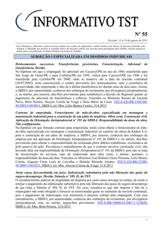 Nº 55
Período: 13 a 19 de agosto de 2013
1
Este Informativo, elaborado a partir de notas tomadas nas sessões de julgamentos, contém resumos não oficiais de decisões proferidas pelo
Tribunal. A fidelidade dos resumos ao conteúdo efetivo das decisões, embora seja uma das metas perseguidas neste trabalho, somente poderá ser
aferida após a sua publicação no Diário Eletrônico da Justiça do Trabalho.
SSUUBBSSEEÇÇÃÃOO II EESSPPEECCIIAALLIIZZAADDAA EEMM DDIISSSSÍÍDDIIOOSS IINNDDIIVVIIDDUUAAIISS
Deslocamentos sucessivos. Transferências provisórias. Caracterização. Adicional de
transferência. Devido.
Na hipótese em que o empregado foi admitido em Cascavel/PR no ano de 1984, transferido para
São Jorge do Oeste/PR e para Corbélia/PR em 1995, voltou para Cascavel/PR em 1996 e foi
transferido para Curitiba/PR em 2000, onde se manteve até a data da rescisão contratual
(16/07/2003), resta caracterizado o caráter provisório dos deslocamentos, ante a ocorrência de
sucessividade, não importando o fato de a última transferência ter durado mais de dois anos. Assim,
a SBDI-I, por unanimidade, conheceu dos embargos do reclamante, por divergência jurisprudencial,
e, no mérito, por maioria, deu-lhes provimento para restabelecer a decisão do Regional quanto ao
pagamento do adicional de transferência e reflexos. Vencidos os Ministros Renato de Lacerda
Paiva, Brito Pereira, Aloysio Corrêa da Veiga e Dora Maria da Costa. TST-E-ED-RR-1545100-
89.2003.5.09.0011, SBDI-I, rel. Min. Lelio Bentes Corrêa, 15.8.2013
Contrato de empreitada. Fornecimento de mão-de-obra especializada em montagem e
manutenção industrial para a construção de um pátio de madeiras. Obra certa. Construção civil.
Aplicação da Orientação Jurisprudencial nº 191 da SBDI-I. Responsabilidade da dona da obra.
Não configuração.
Na hipótese em que firmado contrato para empreitada, tendo como objeto o fornecimento de mão-
de-obra especializada em montagem e manutenção industrial no canteiro de obras da Klabin S.A.
para a construção de um pátio de madeiras, a SBDI-I, por maioria, conheceu dos embargos da
empresa por má aplicação da Orientação Jurisprudencial nº 191 da SBDI-I e, no mérito, deu-lhes
provimento para afastar a responsabilidade da reclamada pelos débitos trabalhistas, excluindo-a do
polo passivo da ação. Prevaleceu o entendimento de que o contrato envolve construção civil, não
havendo falar em inaplicabilidade da Orientação Jurisprudencial nº 191 da SBDI-I, pois não se trata
de terceirização de serviços, mas de empreitada para obra certa, a afastar, portanto, a
responsabilidade da dona da obra. Vencidos os Ministros José Roberto Freire Pimenta, Lelio Bentes
Corrêa, Augusto César Leite de Carvalho e Delaíde Miranda Arantes. TST-E-ED-RR-23300-
59.2009.5.04.0221, SBDI-I, rel. Min. Aloysio Côrrea da Veiga, 15.8.2013
Justa causa desconstituída em juízo. Indenização substitutiva pela não liberação das guias do
seguro-desemprego. Devida. Súmula nº 389, II, do TST.
O reconhecimento judicial da ilegalidade da dispensa por justa causa retroage no tempo, de modo a
ensejar o pagamento da indenização substitutiva pela não liberação das guias do seguro-desemprego
de que trata a Súmula nº 389, II, do TST. No caso, ressaltou-se que não importa o fato de o
empregador não estar obrigado a fornecer as mencionadas guias no momento da rescisão contratual,
pois o pagamento da indenização visa minimizar o prejuízo sofrido pelo empregado. Com esse
entendimento, a SBDI-I, por unanimidade, conheceu dos embargos da reclamante, por divergência
jurisprudencial, mas, no mérito, negou-lhes provimento. TST-E-RR-54800-83.2007.5.12.0030,
SBDI-I, rel. Min. Brito Pereira, 15.8.2013
 