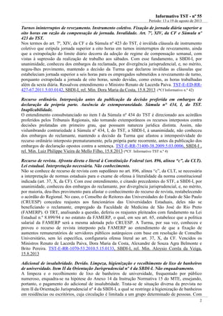 IInnffoorrmmaattiivvoo TTSSTT -- nnºº 5555
Período: 13 a 19 de agosto de 2013
2
Turnos ininterruptos de revezamento. Instrumento coletivo. Fixação de jornada diária superior a
oito horas em razão da compensação de jornada. Invalidade. Art. 7º, XIV, da CF e Súmula nº
423 do TST.
Nos termos do art. 7º, XIV, da CF e da Súmula nº 423 do TST, é inválida cláusula de instrumento
coletivo que estipula jornada superior a oito horas em turnos ininterruptos de revezamento, ainda
que a extrapolação do limite diário decorra da adoção de regime de compensação semanal, com
vistas à supressão da realização de trabalho aos sábados. Com esse fundamento, a SBDI-I, por
unanimidade, conheceu dos embargos da reclamada, por divergência jurisprudencial, e, no mérito,
negou-lhes provimento, mantendo a decisão da Turma que declarou inválidas as cláusulas que
estabeleciam jornada superior a seis horas para os empregados submetidos a revezamento de turno,
porquanto extrapolada a jornada de oito horas, sendo devidas, como extras, as horas trabalhadas
além da sexta diária. Ressalvou entendimento o Ministro Renato de Lacerda Paiva. TST-E-ED-RR-
427-67.2011.5.03.0142, SBDI-I, rel. Min. Dora Maria da Costa, 15.8.2013 (*Cf Informativo n.º 42)
Recurso ordinário. Interposição antes da publicação da decisão proferida em embargos de
declaração da própria parte. Ausência de extemporaneidade. Súmula n° 434, I, do TST.
Inaplicabilidade.
O entendimento consubstanciado no item I da Súmula nº 434 do TST é direcionado aos acórdãos
proferidos pelos Tribunais Regionais, não tornando extemporâneos os recursos interpostos contra
decisões prolatadas em primeiro grau, que possuem natureza jurídica distinta. Assim, não
vislumbrando contrariedade à Súmula nº 434, I, do TST, a SBDI-I, à unanimidade, não conheceu
dos embargos do reclamante, mantendo a decisão da Turma que afastou a intempestividade do
recurso ordinário interposto prematuramente, pela própria parte recorrente, antes da publicação dos
embargos de declaração opostos contra a sentença. TST-E-RR-71400-38.2009.5.03.0006, SBDI-I ,
rel. Min. Luiz Philippe Vieira de Mello Filho, 15.8.2013 (*CF. Informativo TST n.º 4)
Recurso de revista. Afronta direta e literal à Constituição Federal (art. 896, alínea “c”, da CLT).
Lei estadual. Interpretação necessária. Não conhecimento.
Não se conhece de recurso de revista com supedâneo no art. 896, alínea “c”, da CLT, se necessária
a interpretação de normas estaduais para o exame de ofensa à literalidade da norma constitucional
indicada (art. 37, X, da CF). Com esse entendimento, e citando precedentes do STF, a SBDI-I, por
unanimidade, conheceu dos embargos do reclamante, por divergência jurisprudencial, e, no mérito,
por maioria, deu-lhes provimento para afastar o conhecimento do recurso de revista, restabelecendo
o acórdão do Regional. No caso, o Conselho de Reitores das Universidades do Estado de São Paulo
(CRUESP) concedeu reajustes aos funcionários das Universidades Estaduais, deles não se
beneficiando o reclamante, empregado da Faculdade de Medicina de São José do Rio Preto
(FAMERP). O TRT, analisando a questão, deferiu os reajustes pleiteados com fundamento na Lei
Estadual n.º 8.899/94 e no estatuto da FAMERP, o qual, em seu art. 65, estabelece que a política
salarial da FAMERP será a mesma adotada pelo CRUESP. A Turma, por sua vez, conheceu e
proveu o recurso de revista interposto pela FAMERP ao entendimento de que a fixação de
aumentos remuneratórios de servidores públicos autárquicos com base em resolução de Conselho
Universitário, sem lei específica, configuraria ofensa literal ao art. 37, X, da CF. Vencidos os
Ministros Renato de Lacerda Paiva, Dora Maria da Costa, Alexandre de Souza Agra Belmonte e
Brito Pereira. TST-E-RR-1070-53.2010.5.15.0133, SBDI-I, rel. Min. Aloysio Corrêa da Veiga,
15.8.2013
Adicional de insalubridade. Devido. Limpeza, higienização e recolhimento de lixo de banheiros
de universidade. Item II da Orientação Jurisprudencial nº 4 da SBDI-I. Não enquadramento.
A limpeza e o recolhimento de lixo de banheiros de universidade, frequentado por público
numeroso, enquadra-se na hipótese do Anexo 14 da Instrução Normativa 15 do MTE, ensejando,
portanto, o pagamento do adicional de insalubridade. Trata-se de situação diversa da prevista no
item II da Orientação Jurisprudencial nº 4 da SBDI-I, a qual se restringe à higienização de banheiros
em residências ou escritórios, cuja circulação é limitada a um grupo determinado de pessoas. Com
 