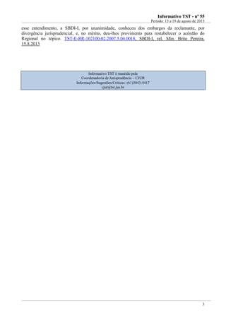 IInnffoorrmmaattiivvoo TTSSTT -- nnºº 5555
Período: 13 a 19 de agosto de 2013
3
esse entendimento, a SBDI-I, por unanimidade, conheceu dos embargos da reclamante, por
divergência jurisprudencial, e, no mérito, deu-lhes provimento para restabelecer o acórdão do
Regional no tópico. TST-E-RR-102100-02.2007.5.04.0018, SBDI-I, rel. Min. Brito Pereira,
15.8.2013
Informativo TST é mantido pela
Coordenadoria de Jurisprudência – CJUR
Informações/Sugestões/Críticas: (61)3043-4417
cjur@tst.jus.br
 
